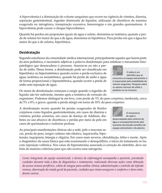 A hipovolemia é a diminuição do volume sanguíneo que ocorre na vigência de vômitos, diarreia,
aspiração gastrintestinal, ingestão diminuída de líquidos, utilização de diuréticos de maneira
exagerada ou iatrogênica, transpiração excessiva, hemorragias e em grandes queimaduras. A
hipovolemia pode causar o choque hipovolêmico.

Quando há perdas em proporções iguais de água e soluto, denomina-se isotônica; quando a per-
da de solutos for maior do que a de água, denomina-se hipotônica. Para perdas em que a água for
maior do que a de solutos, hipertônica.


Desidratação
Segundo estudiosos da comunidade médica internacional, principalmente aqueles que fazem parte
da área pediátrica, é necessário adjetivar a palavra desidratação para enfatizar o mecanismo fisio-
patológico que desencadeou o processo. Associa-se ou não a per-
da de sódio. Dessa forma, a desidratação pode ser classificada em
                                                                                       O sódio é um
hipertônica ou hipernatrêmica quando ocorre a perda exclusiva de
                                                                                       eletrólito que se
água; isotônica ou isonatrêmica, quando há perda de sódio e água         concentra no espaço extracelular e
de forma proporcional; e hiponatrêmica, quando ocorre a perda de         é responsável pela estabilidade do
sódio sem reposição de água.                                             volume sanguíneo. Pesquise sobre
                                                                              os valores normais de sódio e
Os sinais de desidratação começam a surgir quando a ingestão de               potássio no ser humano.
líquido não for suficiente, mesmo após a tentativa de correção do
organismo. Podemos distingui-la em leve, com perda de 3% do peso corpóreo; moderada, cerca
de 5% a 8%; e grave, quando a perda atingir em torno de 10% do peso corpóreo.

A desidratação ocorre quando há perdas exageradas de fluidos
corpóreos como líquidos gastrointestinais, em casos de diarreia e                          O mecanismo
vômitos; perdas urinárias, em casos de doença de Addison, dia-                             da sede é
betes ou uso abusivo de diuréticos; e perdas por meio da pele em              desencadeado pela carência de
                                                                              água e consequentemente pelo
casos de queimaduras e sudorese profusa.                                      aumento da pressão osmótica do
                                                                              espaço extracelular e do plasma.
As principais manifestações clínicas são a sede, pele e mucosas se-
cas, perda de peso, turgor cutâneo não elástico, taquicardia, hipo-
tensão, taquipneia, letargia e oligúria. Em casos mais severos, obnubilação, febre e morte. Após
o diagnóstico da causa básica que está ocasionando o desequilíbrio, o início do tratamento se faz
com reposição volêmica. Nos casos de hiponatremia associada à correção do eletrólito, deve ser
feita de maneira criteriosa para que não ocorra uma iatrogenia.


  Como integrante da equipe assistencial, o técnico de enfermagem acompanha o paciente, prestando
  cuidados durante toda a fase de diagnóstico e tratamento, realizando diversas ações como obtenção
  do acesso venoso periférico, coleta de sangue para análise clínica, administração e controle da infusão
  venosa, observação do estado geral do paciente, cuidados que visam assegurar o conforto e o bem-estar,
  dentre outros.

                                                                                                              123
 