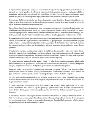 A hiponatremia pode estar associada ao aumento de líquido no espaço extravascular em que o
paciente apresenta quadros de edema de membros inferiores e/ou anasarca e ascite, percebidos e
associados a patologias como insuficiência cardíaca, hepática e renal. O mecanismo dessas ocor-
rências é a perda de volume para o espaço extravascular diluindo a concentração de sódio.

Outra causa da hiponatremia é o uso de medicamentos como diuréticos do grupo tiazídicos, opi-
óides, grupos de antidepressivos, benzodiazepínicos, entre outros. Nos casos em que há perda de
água, denomina-se hiponatremia hipotônica.

Para efeitos diagnósticos, é necessária uma abordagem mais ampla, pesquisando patologias me-
tabólicas como hiperglicemia, alterações do funcionamento da suprarenal ou tireóide ou, ainda,
distúrbios psiquiátricos. Destacam-se como manifestações clínicas da hiponatremia a fadiga, vô-
mitos, desidratação, hipotensão, sonolência e confusão mental, podendo evoluir para o coma.

É importante salientar que, para auxiliar no diagnóstico, exames laboratoriais tais como eletrólitos
séricos, sódio urinário e glicemia são fundamentais. A pesquisa por causas secundárias exigem
outros exames como proteínas e lipídeos séricos, dosagem de hormônios TSH e cortisol. Exames
de imagem também podem ser significativos, além da anamnese em relação aos antecedentes
pessoais.

O tratamento varia de acordo com a origem do distúrbio. Basicamente, é feita a reposição do só-
dio de forma criteriosa ou ainda a reposição de volume para quadros edematosos. É fundamental
que haja ação imediata para que a hiponatremia não interfira no sistema nervoso central provo-
cando a desmielinização dos neurônios e causando diversos agravos.

Na hipernatremia, o valor do sódio sérico é > que 145 mEq/L. A principal causa está relacionada
à hiperosmolaridade, que provoca a desidratação das células. Normalmente é causada pela perda
de água, ingestão inadequada de água ou ganho de sódio de forma iatrogênica.

Constitui maior risco para bebês, pacientes acamados e em coma. Pode ser pelo uso de medica-
mentos como diuréticos de alça, perdas gastrointestinais, nos vômitos e diarreia, perda através da
pele como nos casos de queimaduras, e outras patologias como o diabetes insipidus.

As principais manifestações clínicas são agitação taquicardia, febre baixa, dispneia, hipertensão
arterial, rubor cutâneo, mucosas secas, oligúria, espasmos musculares, fraqueza, inquietação, le-
targia e confusão mental.

A coleta de exames laboratoriais, além do sódio sérico e urinário, inclui a glicemia, cálcio e po-
tássio, importante para detectar alguma patologia preexistente como diabetes ou diabetes insi-
pidus. Exame de imagem, como tomografia, auxilia na detecção de tumores cerebrais, AVE ou
traumas.

A descoberta da causa básica geralmente direciona o tratamento. A correção da hipernatremia é
feita por meio da administração de volume. É importante participação do técnico de enfermagem
no monitoramento da infusão venosa, pois, dependendo da velocidade em que é administrada,
há possibilidade de ocasionar edema cerebral.

124
 