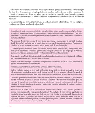 O tratamento baseia-se em diminuir o potássio plasmático, que pode ser feito pela administração
de diuréticos de alça, uso de solução polarizante (insulina e glicose) para auxiliar na entrada de
potássio novamente para dentro da célula, uso de sorcal e gluconato de cálcio. Quando o paciente
apresenta acidose metabólica, a correção pode ser feita por meio da administração de bicarbonato
de sódio.
O uso de sorcal pode provocar constipação e, portanto, deve ser administrado por via oral prefe-
rencialmente diluído com laxativo (Manitol).


  Os cuidados de enfermagem nos distúrbios hidroeletrolíticos visam restabelecer as condições clínicas
  do paciente, mantendo perfusão tecidual adequada e prevenindo o agravamento do quadro. De acordo
  com a idade do paciente, história pregressa e seu metabolismo basal, haverá a necessidade de reposição
  hídrica e eletrolítica.
  Na admissão do paciente em sala de emergência, é premente a monitoração da atividade cardíaca
  devido às possíveis arritmias que se manifestam na presença de alterações de potássio. Parestesias e
  câimbras ou outras alterações neuromusculares podem advir de sua diminuição.
  O controle periódico de sinais vitais, incluindo a pressão venosa central (PVC), é importante para
  avaliação de hipovolemia e possíveis agravos como o choque. É necessário que a reposição de potássio,
  quando prescrita, seja realizada diluída e preferencialmente em bomba de infusão.
  Estar atento a sonolência, letargia, confusão mental e/ou outros transtornos neurológicos são cuidados
  que visam detectar alterações na concentração de sódio.
  Ao realizar a coleta de sangue e urina para acompanhamento dos níveis séricos de K e Na, é importante
  agilizar o encaminhamento ao laboratório.
  Providenciar acesso venoso calibroso para reposição hídrica e eletrolítica.
  Outros cuidados incluem a observação sistemática da perfusão periférica, coloração e turgor de
  pele e mucosas, instalação de oximetria de pulso e controle de peso se houver edema. Em relação à
  administração de medicamentos como diuréticos, estar atento ao volume de diurese e balanço hídrico.
  Distúrbios gastrointestinais podem ocorrer nas alterações de volume e de eletrólitos. É fundamental
  assistir o paciente em casos de náuseas e vômitos e observar o funcionamento intestinal, pois, na
  presença de hipocalemia a motilidade pode estar diminuída, enquanto na hipercalemia pode haver
  episódios de diarreia. Lembre-se de manter o paciente em condições adequadas de higiene e conforto,
  assegurando sua privacidade.
  Não se esqueça de anotar todas as intercorrências em prontuário de forma clara e objetiva, garantindo
  assim a comunicação entre a equipe multidisciplinar. As anotações de enfermagem, registradas no
  prontuário do paciente, além de ser um instrumento legal, implica na continuidade da assistência
  prestada por conter informações pertinentes do processo do cuidar. Fornecem dados para que o
  enfermeiro possa estabelecer o plano de cuidados após avaliação dos cuidados prestados e da resposta
  do paciente em consonância com os resultados esperados.


126
 