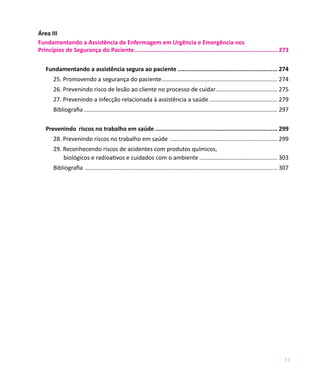 Área III	
Fundamentando a Assistência de Enfermagem em Urgência e Emergência nos
Princípios de Segurança do Paciente.................................................................................... 273

   Fundamentando a assistência segura ao paciente........................................................... 274
       25. Promovendo a segurança do paciente........................................................................ 274
       26. Prevenindo risco de lesão ao cliente no processo de cuidar. ..................................... 275
                                                                     .
       27. Prevenindo a infecção relacionada à assistência a saúde........................................... 279
       Bibliografia........................................................................................................................ 297

   Prevenindo riscos no trabalho em saúde........................................................................ 299
       28. Prevenindo riscos no trabalho em saúde ................................................................... 299
       29. Reconhecendo riscos de acidentes com produtos químicos,
           biológicos e radioativos e cuidados com o ambiente................................................. 303
       Bibliografia ....................................................................................................................... 307




                                                                                                                                            11
 