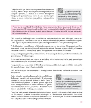 O objetivo principal do tratamento para ambas descompen-
sações (CAD e EHH) é a correção dos desequilíbrios que                             O prognóstico do CAD e do
                                                                                   EHH depende das condições
atingem o paciente. Ao atendê-lo no serviço de urgência,
                                                                    clínicas e presença de comorbidades, com
é importante que você esteja atento às suas manifestações           piora sensível em idosos, gestantes e
e inicie as ações pertinentes para agilizar o diagnóstico e         pacientes com doenças crônicas. O EHH
tratamento.                                                         aponta maior índice de mortalidade.




  Vimos que a instabilidade hemodinâmica é uma característica desses quadros, de forma que é
  importante mantê-lo em monitoração cardíaca e, por meio de oxímetro de pulso, controlar as condições
  de oxigenação do sangue. Como o paciente pode evoluir para o coma, é necessário observar alterações
  do nível de consciência.	


Para a correção da hiperglicemia, administra-se insulina diluída em soro fisiológico e infundida
por via parenteral. É recomendado o uso de bomba de infusão, que permite o controle mais seguro.
Outro aspecto importante é a identificação do fator precipitante da situação de hiperglicemia.

A desidratação é corrigida com a hidratação endovenosa em fase rápida. É importante verificar
o turgor da pele e manter sob controle a administração de fluidos e o balanço hídrico. Para esse
controle é indicado a passagem de sonda nasogástrica e sonda vesical de demora.

Esse paciente pode apresentar perda excessiva de potássio pela diurese, sendo necessária a dosa-
gem sérica e a devida correção.

A gasometria arterial indica acidose e, se o nível do pH for muito baixo (≤ 7), pode ser corrigido
com administração de bicarbonato de sódio.

Nos pacientes que apresentam EHH poderá ser iniciado antibioticoterapia profilática ou terapêu-
tica quando houver uma infecção instalada.

Para a continuidade do atendimento a esses pacientes é necessário identificar e tratar o fator
precipitante.

Outra situação considerada emergência metabólica do
diabetes é a hipoglicemia severa. O índice de glicose san-                     A educação e o
                                                                               autoconhecimento são
guínea com valores em torno ou inferior a 60 a 70mg/dl
                                                                 essenciais para se evitar complicações agudas
caracteriza a hipoglicemia. Ela ocorre quando o paciente         da diabete. Amplie seus estudos e discuta
utiliza hipoglicemiantes de forma inadequada, pratica            com os colegas quais ações devem ser
atividade física em excesso, usa e abusa de bebidas alcoó-       desenvolvidas para preparar o paciente para
                                                                 o autocuidado. Peça auxílio ao professor.
licas ou tem períodos prolongados de jejum.

Quando o paciente desconhece os sinais e sintomas da hipoglicemia, sua condição pode se agra-
var, levando-o a procurar um serviço de emergência. Geralmente é acompanhada de tontura,
cefaleia, confusão mental, convulsão e coma associada a manifestações advindas do sistema ner-
voso simpático como sudorese, taquicardia e tremores.
                                                                                                            129
 