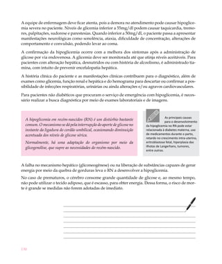A equipe de enfermagem deve ficar atenta, pois a demora no atendimento pode causar hipoglice-
mia severa no paciente. Níveis de glicemia inferior a 55mg/dl podem causar taquicardia, tremo-
res, palpitações, sudorese e parestesias. Quando inferior a 50mg/dl, o paciente passa a apresentar
manifestações neurológicas como sonolência, ataxia, dificuldade de concentração, alterações de
comportamento e convulsão, podendo levar ao coma.

A confirmação da hipoglicemia ocorre com a melhora dos sintomas após a administração de
glicose por via endovenosa. A glicemia deve ser monitorada até que atinja níveis aceitáveis. Para
pacientes com alteração hepática, desnutridos ou com história de alcoolismo, é administrado tia-
mina, com intuito de prevenir encefalopatia hepática.

A história clínica do paciente e as manifestações clínicas contribuem para o diagnóstico, além de
exames como glicemia, função renal e hepática e do hemograma para descartar ou confirmar a pos-
sibilidade de infecções respiratórias, urinárias ou ainda alterações e/ou agravos cardiovasculares.

Para pacientes não diabéticos que procuram o serviço de emergência com hipoglicemia, é neces-
sário realizar a busca diagnóstica por meio de exames laboratoriais e de imagens.



                                                                                    As principais causas
  A hipoglicemia em recém-nascidos (RN) é um distúrbio bastante                     para o desenvolvimento
  comum. O mecanismo se dá pela interrupção do aporte de glicose no   da hipoglicemia no RN pode estar
  instante da ligadura do cordão umbilical, ocasionando diminuição    relacionada à diabetes materna, uso
  acentuada dos níveis de glicose sérica.                             de medicamentos durante o parto,
                                                                      retardo no crescimento intra-uterino,
  Normalmente, há uma adaptação do organismo por meio da              eritroblastose fetal, hiperplasia das
  glicogenólise, que supre as necessidades do recém-nascido.          ilhotas de Langerhans, tumores,
                                                                      entre outras.



A falha no mecanismo hepático (gliconeogênese) ou na liberação de substâncias capazes de gerar
energia por meio da quebra de gorduras leva o RN a desenvolver a hipoglicemia.
No caso de prematuros, o cérebro consome grande quantidade de glicose e, ao mesmo tempo,
não pode utilizar o tecido adiposo, que é escasso, para obter energia. Dessa forma, o risco de mor-
te é grande se medidas não forem adotadas de imediato.




130
 
