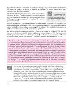 Na acidose metabólica, a abordagem terapêutica é a principal etapa do tratamento. Em distúrbios
de cetoacidose diabética, a correção da acidemia se restabelece na medida em que se corrige a
cetose (excesso de corpos cetônicos).
Atualmente, há uma grande discussão quanto ao uso do bi-                                Faça revisão sobre o uso
carbonato de sódio. Caso seja necessária, é utilizada solução                           de bicarbonato de sódio
de bicarbonato de sódio a 8,4%, após cálculo da dosagem, que             endovenoso, incluindo a indicação,
é feita a partir do peso do paciente e resultados de exame de            ação, cálculos farmacológicos, efeitos
                                                                         colaterais e cuidados de enfermagem.
gasometria arterial.

Na alcalose metabólica, o tratamento baseia-se no uso moderado de diuréticos. A tendência é que
haja um mecanismo compensatório do próprio organismo para sua correção. Quando o paciente
estiver entubado e com ventilação mecânica, pode-se utilizar a hipoventilação, induzindo uma
acidose respiratória com intuito de restabelecer o equilíbrio.
Em relação aos desequilíbrios respiratórios, a correção do dióxido de carbono (CO2)é feita por
meio da ventilação mecânica. Na acidose respiratória há uma retenção do CO2, devendo aumen-
tar a frequência respiratória para eliminação do gás. Já na alcalose respiratória ocorre a liberação
exacerbada de CO2, devendo-se diminuir a frequência respiratória para a retenção do gás.


  Os cuidados de enfermagem iniciam-se com a admissão do paciente na sala de emergência. A monitoração
  dos parâmetros vitais implica na observância de possíveis arritmias, alteração da frequência cardíaca
  e da pressão arterial. A avaliação da frequência respiratória é fundamental para que intervenções de
  enfermagem sejam realizadas com agilidade e eficácia. Materiais que permitam a oferta de oxigênio
  devem estar dispostos de modo a facilitar seu manuseio, incluindo o acesso à ventilação mecânica.
  A possibilidade de infusão venosa e administração medicamentosa exigem do profissional de enfermagem
  a punção de veia calibrosa. Exames laboratoriais necessitam de urgência em relação à coleta, bem como a
  exigência dos resultados para que se possa assistir o paciente de imediato. O acompanhamento de exames
  por imagens também é de atribuição da equipe de enfermagem, que deve considerar a gravidade do quadro
  e a necessidade que esse seja acompanhado juntamente com um membro da equipe médica. A atenção
  aos familiares e a preservação da privacidade do paciente faz das ações de enfermagem um trabalho
  humanizado baseado nos princípios da ética.


           Exercite o que você aprendeu. Aproveite e consulte o texto de emergências psiquiátricas e
           coma para rever alguns conceitos: Vítima de 25 anos, levada ao pronto-socorro por familiares.
           Apresentava-se desacordada, não respondendo a ordens verbais, com Glasgow 7. Segundo
           informações, tratav a-se de uma mulher em acompanhamento psiquiátrico por tentativa de
           suicídio há dois meses. A família referiu também que fora encontrado, ao lado da vítima, caixa
           vazia de benzodiazepínico. Ao exame físico, respiração bastante superficial com hipoventilação.
           O resultado da gasometria indicava os seguintes valores: pH = 7,22; PaCO2 = 65; BIC
           = 20; BE = -2,5. Discuta em grupos o quadro apresentado e as possíveis intervenções de
           enfermagem. Peça ajuda ao professor e amplie a discussão para toda a sala de aula.

134
 