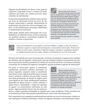 Algumas peculiaridades nos idosos, como aspectos
cognitivos, capacidade visual e o número de medi-                          Idosos na faixa de 65 a 69 anos
camentos que fazem uso, podem provocar sérias                              apresentam grande consumo de vários
                                                             tipos de medicamentos, em média 13 tipos/ano. Na
confusões no atendimento.                                    faixa entre 80 a 84 anos podem alcançar 18 tipos/
                                                             ano. Para cada medicamento utilizado pelo idoso,
Os pacientes hospitalizados também estão expostos
                                                             existe um aumento de cerca de 65% de chance de
aos riscos de intoxicação devido aos erros de me-            internação por complicações medicamentosas.
dicação, relacionados à omissão, administração de            Em geral, inúmeras medicações são prescritas por
medicamento não prescrito, erros na dosagem, pre-            diferentes profissionais, aumentando o risco de
paro, via de administração, prescrição, distribuição         associações medicamentosas prejudiciais.
ou dispensação da medicação.                                 Considerando os atendimentos em seu ambiente
                                                             de trabalho, existe a preocupação dos profissionais
Outro grupo afetado pelas intoxicações são os tra-           no sentido de formular esquemas de administração
balhadores, em diferentes áreas, devido à exposição          integrados, mais adequados para o paciente?

aos produtos químicos, ocasionando acidentes de              O que você pode fazer para contribuir na melhoria
                                                             dessa realidade?
trabalho e doenças ocupacionais.


           Faça um levantamento em sua região ou local de trabalho e verifique os tipos de acidentes,
           incluindo os agravos ocupacionais mais frequentes, relacionados à intoxicação. Promova um
           debate em sala de aula, analisando os diferentes agentes causadores, a população afetada e
           as medidas propostas para prevenção, redução ou eliminação dos riscos de intoxicação.


Devido à diversidade das causas da intoxicação, as formas de exposição ao agente tóxico também
são distintas, seja por ingestão, contato (pele, mucosa), inalação e injeção (via parenteral, inocula-
ção em picada por animais peçonhentos). E diante de causas tão diversas e as inúmeras situações
vivenciadas nas unidades de urgência e emergência, quando podemos suspeitar de intoxicação?
Em geral, as intoxicações agudas se manifestam
rapidamente, produzem sintomas alarmantes em                        Algumas situações podem ser
poucos segundos, enquanto outras se manifestam                      constrangedoras para pacientes e
após horas ou dias. Alguns produtos tóxicos causam    familiares, motivando a distorção ou omissão de
                                                      informações importantes, como nos casos de
poucos sintomas evidentes até que tenha ocorrido
                                                      tentativas de homicídio, suicídio, abortamento, maus
uma lesão permanente da função de órgãos vitais,      tratos e/ou negligência, uso de drogas ilícitas e
como fígado ou rins. Essas manifestações insidiosas   intoxicação por ingestão excessiva de álcool.
dependem de alguns fatores e variam conforme o        Como você percebe o comportamento e a atitude dos
                                                      profissionais que atendem às pessoas nessas
agente tóxico, a quantidade, o tempo de exposição     circunstâncias? A postura e ética profissional
ao agente e as características individuais de cada    expressam uma atenção humanizada?
pessoa. Alguns produtos tóxicos não são muito po-
tentes e exigem exposição prolongada ou repetida para causar problemas. Outros produtos são
tão potentes que basta uma pequena quantidade para causar uma intoxicação grave.
Daí a importância da competência profissional para atender em casos de intoxicações. Lembre-se:
não menospreze nenhuma informação. Porém, em algumas situações, essas informações impor-

136
 