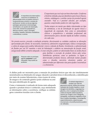 É importante que você seja um bom observador. Conforme
                     A importância da observação e   a história relatada, peça aos familiares para trazer frascos,
                     raciocínio ao estabelecer as
                                                     rótulos, embalagens e cartelas vazias do provável agente
      diferenciações entre os quadros clínicos é
      fundamental para orientar a conduta do         causador. Veja se é possível calcular, por exemplo,
      profissional. Lembre-se de que algumas         quantos comprimidos podem ter sido ingeridos.
      patologias apresentam sintomatologia
      semelhante a um quadro de intoxicação,         Tenha sempre em mente que dados relacionados ao tipo
      como AVE, transtornos psiquiátricos,           de substância, a via de introdução do agente tóxico e
      delirium tremens, sepse, meningite,            magnitude da exposição, bem como os antecedentes
      encefalite, hepatite, distúrbios metabólicos
      e eletrolíticos, e uremia.                     clínicos e psiquiátricos e atividade profissional são
                                                     determinantes para a decisão rápida da melhor conduta,
                                                     em cada caso.
  No pronto-socorro, proceda a avaliação primária, direcionando os cuidados conforme as alterações
  apresentadas pelo cliente. Se necessário, monitorize, administre oxigenoterapia, realize a venopunção,
  a coleta de sangue para análise laboratorial e inicie a infusão de fluidos. Geralmente, a administração
  de fluidos por via EV mantém o nível de hidratação e colabora na manutenção da função renal,
  assegurando débito urinário adequado. A essas soluções, podem ser adicionadas bases ou ácidos fracos
                                             para facilitar a excreção do produto tóxico pela urina.
                                             Substâncias químicas, como os quelantes, se ligam a
                Pesquise sobre os principais
                agentes quelantes e suas     determinados produtos tóxicos, sobretudo metais pesados
                indicações. Peça auxílio ao  como o chumbo, mercúrio, alumínio; podem ser
                professor.                   administrados por diferentes vias para ajudar a neutralizar
                                             e a eliminá-los.



A diálise pode ser necessária para a remoção de produtos tóxicos que não são imediatamente
neutralizados ou eliminados do sangue. Quando o produto tóxico é desconhecido, a identificação
por meio de exames laboratoriais, como exame de urina,
de sangue e do conteúdo gástrico pode colaborar na aná-
lise para identificação do agente.                                    O método diagnóstico é
                                                                                           variável, por meio de
Como o tratamento é realizado de forma mais adequada                        gasometria arterial, análise de enzimas,
quando o produto tóxico é conhecido, ouça atentamente                       avaliação das funções hepática e renal,
                                                                            dosagem de eletrólitos, coagulograma,
as informações sobre a ocorrência, verifique as embala-                     glicemia, urina I e pesquisa de oxalato,
gens e amostras trazidas com o cliente.                                     análise do líquido cefalorraquidiano,
                                                                            exames por imagem como radiografia,
                                                                            tomografia, ressonância magnética e ECG.
                                                                            Para a análise toxicológica, cromatografia,
                                                                            espectrofotometria, espectroscopia,
                                                                            imunoensaio e imunofluorescência podem
                                                                            ser utilizados.




138
 