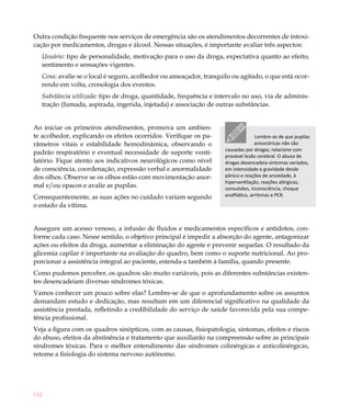 Outra condição frequente nos serviços de emergência são os atendimentos decorrentes de intoxi-
cação por medicamentos, drogas e álcool. Nessas situações, é importante avaliar três aspectos:
  Usuário: tipo de personalidade, motivação para o uso da droga, expectativa quanto ao efeito,
  sentimento e sensações vigentes.
  Cena: avalie se o local é seguro, acolhedor ou ameaçador, tranquilo ou agitado, o que está ocor-
  rendo em volta, cronologia dos eventos.
  Substância utilizada: tipo de droga, quantidade, frequência e intervalo no uso, via de adminis-
  tração (fumada, aspirada, ingerida, injetada) e associação de outras substâncias.


Ao iniciar os primeiros atendimentos, promova um ambien-
te acolhedor, explicando os efeitos ocorridos. Verifique os pa-                    Lembre-se de que pupilas
râmetros vitais e estabilidade hemodinâmica, observando o                          anisocóricas não são
                                                                    causadas por drogas; relacione com
padrão respiratório e eventual necessidade de suporte venti-
                                                                    provável lesão cerebral. O abuso de
latório. Fique atento aos indicativos neurológicos como nível       drogas desencadeia sintomas variados,
de consciência, coordenação, expressão verbal e anormalidade        em intensidade e gravidade desde
dos olhos. Observe se os olhos estão com movimentação anor-         pânico e reações de ansiedade, à
                                                                    hiperventilação, reações alérgicas,
mal e/ou opacos e avalie as pupilas.                                convulsões, inconsciência, choque
Consequentemente, as suas ações no cuidado variam segundo           anafilático, arritmias e PCR.
o estado da vítima.


Assegure um acesso venoso, a infusão de fluidos e medicamentos específicos e antídotos, con-
forme cada caso. Nesse sentido, o objetivo principal é impedir a absorção do agente, antagonizar
ações ou efeitos da droga, aumentar a eliminação do agente e prevenir sequelas. O resultado da
glicemia capilar é importante na avaliação do quadro, bem como o suporte nutricional. Ao pro-
porcionar a assistência integral ao paciente, estenda-a também à família, quando presente.
Como pudemos perceber, os quadros são muito variáveis, pois as diferentes substâncias existen-
tes desencadeiam diversas síndromes tóxicas.
Vamos conhecer um pouco sobre elas? Lembre-se de que o aprofundamento sobre os assuntos
demandam estudo e dedicação, mas resultam em um diferencial significativo na qualidade da
assistência prestada, refletindo a credibilidade do serviço de saúde favorecida pela sua compe-
tência profissional.
Veja a figura com os quadros sinópticos, com as causas, fisiopatologia, sintomas, efeitos e riscos
do abuso, efeitos da abstinência e tratamento que auxiliarão na compreensão sobre as principais
síndromes tóxicas. Para o melhor entendimento das síndromes colinérgicas e anticolinérgicas,
retome a fisiologia do sistema nervoso autônomo.




142
 