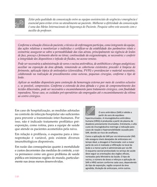 Zelar pela qualidade da comunicação entre as equipes assistenciais de urgência e emergência é
           essencial para evitar erros no atendimento ao paciente. Melhorar a efetividade da comunicação
           é uma das Metas Internacionais de Segurança do Paciente. Pesquise sobre este assunto com o
           auxílio do professor.




  Conforme a situação clínica do paciente, o técnico de enfermagem participa, como integrante da equipe,
  das ações relativas a monitorizar o indivíduo e certificar-se da estabilidade dos parâmetros vitais e
  oximetria; assegurar-se sobre a permeabilidade das vias aéreas, principalmente na vigência de lesões
  de face, pescoço e ferimento aberto no tórax; continuidade da oxigenoterapia, se necessário; e conferir
  a integridade dos dispositivos e infusão de fluidos, no acesso venoso.
  Pode ser necessária a administração de soros e vacina antirrábica, de antibióticos e drogas analgésicas;
  auxiliar na exposição da área afetada, removendo as coberturas existentes; proceder à limpeza do
  ferimento, aplicação tópica de antisséptico (clorexidina, PVPI) e providenciar o material necessário,
  colaborando na realização de procedimentos como suturas, pequenas cirurgias, conforme o tipo de
  lesão.
  Aplicar as medidas disponíveis para contenção da hemorragia externa por meio de curativo oclusivo
  e, se possível, compressivo. Conforme a extensão da área afetada e o grau de comprometimento dos
  tecidos dilacerados, pode ser necessário o encaminhamento para tratamento cirúrgico, com finalidade
  reparadora. Nesse caso, os cuidados pré-operatórios são empregados até o encaminhamento da vítima
  ao centro cirúrgico.



Em caso de hospitalização, as medidas adotadas
                                                                          O soro antirrábico (SAR) é obtido a
no controle de infecção hospitalar são suficientes                        partir do soro de equídeos
para prevenir a transmissão inter-humanos. Por               hiperimunizados. A imunoglobulina antirrábica
isso, não é indicado tratamento profilático pré-             humana (HRIG) é produzida a partir do plasma de
                                                             doadores previamente imunizados. Entretanto, o alto
exposição, como rotina, para a equipe de saúde               custo da imunoglobulina restringe a indicação para
que atende os pacientes acometidos pela raiva.               casos de reação e hipersensibilidade causada pelo
                                                             SAR, devido ao risco de anafilaxia.
Em relação à profilaxia, o esquema para a imu-
                                                             Como a aplicação do SAR por via intramuscular (IM)
noproteção é variável, pois existem diversos                 não assegura níveis desejados de anticorpos em
imunobiológicos disponíveis.                                 tempo ideal, a dosagem é fracionada: com a maior
                                                             parte do soro é realizada a infiltração no local da
Em razão das consequências quanto à mortalidade              lesão e a menor parte é administrada por via IM.
e custos decorrentes das medidas de controle, a rai-         O esquema vacinal protocolado no serviço de saúde
va permanece como um grave problema de saúde                 deve seguir as orientações dos órgãos oficiais,
                                                             norteados pelo Ministério da Saúde. O tipo de
pública em inúmeras regiões do mundo, particular-
                                                             vacina, o número de doses e reforços e aplicação de
mente nas áreas menos desenvolvidas.                         SAR e HRIG variam conforme cada caso, dependendo
                                                             do tipo de exposição, região corporal da área
                                                             agredida, titulação de anticorpos, entre outros.


148
 