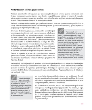 Acidentes com animais peçonhentos
Animais peçonhentos são aqueles que possuem glândulas de veneno que se comunicam com
órgãos inoculadores, como dentes ocos, ferrões e aguilhões que injetam o veneno de maneira
ativa, como ocorre com serpentes, aranhas, escorpiões, lacraias, abelhas, vespas, marimbondos e
arraias. Diferentemente, existem os animais venenosos.
Animais venenosos são aqueles que produzem veneno, mas não possuem um aparelho inocu-
lador. Provocam envenenamento de maneira passiva, por contato (taturana), por compressão
(sapo) ou por ingestão (peixe baiacu).
Em razão do risco e gravidade, os acidentes causados por
                                                                                     A preocupação com o
animais peçonhentos são mais preocupantes em relação aos                             envenenamento por picada de
acidentes causados por animais venenosos, pois são consi-            cobra e a busca pelo tratamento é muito
derados graves, principalmente quando acometem crian-                antiga. Porém, foi no início do século XX que,
                                                                     no Brasil, o médico Vital Brazil criou os soros
ças e adultos maiores de 50 anos. O perfil epidemiológico
                                                                     específicos para nossas espécies venenosas,
desses acidentes se mantém inalterado ao longo dos anos.             na então Fazenda Butantan. A partir de 1901,
São mais frequentes em pessoas do sexo masculino, em tra-            com a criação do Instituto Butantan e a
balhadores rurais, na faixa etária de 15 a 49 anos. Atingem          produção de soro equino contra o veneno
                                                                     das serpentes brasileiras, Vital Brazil passou
principalmente os membros inferiores e a maioria desses              a distribuir, junto com o soro, o Boletim de
acidentes é atribuída às serpentes do gênero Bothrops.               Acidente Ofídico. Com a notificação dos
                                                                     óbitos por acidente ofídico em cada
Dentre as espécies, a jararaca é a que determina a maior             município, traçou o perfil das pessoas
parte dos acidentes, fato que se harmoniza com a abundân-            acidentadas, a área do corpo acometida e o
cia em que é encontrada e com a distribuição geográfica na           tipo de serpente envolvida nesses acidentes.
América do Sul.

Atualmente, o soro produzido no Brasil é adquirido pelo Ministério da Saúde e fornecido gra-
tuitamente aos serviços de saúde em todo país. No Estado de São Paulo, o Instituto Butantan foi
pioneiro na criação da vigilância epidemiológica desse tipo de agravo à saúde, ainda no segundo
semestre de 1981. Estas informações motivaram a instituição do Programa Nacional de Ofidismo,
em junho de 1986.

                                      As ocorrências desses acidentes devem ser notificadas. Os aci-
                Existem pelo menos    dentes considerados de relevância em saúde pública, devido ao
                quatro sistemas de    alto risco e frequência de acontecimento, são associados às pica-
informação que tratam do registro
                                      das por serpentes, aranhas e escorpiões.
de acidentes por animais
peçonhentos: o Sistema Nacional de    Na ocorrência do acidente, não há um tempo limite para tratar
Informações Tóxico-Farmacológicas
(Sinitox), o Sistema Nacional de
                                      uma pessoa picada por animal peçonhento. No entanto, a rapi-
Agravos de Notificação (Sinan), o     dez e agilidade no atendimento é um fator determinante para a
Sistema de Internação Hospitalar      boa evolução dos casos. Em acidentes ofídicos, verifica-se que de
(SIH-SUS) e o Sistema de Informação   6 a 12 horas após a picada aumentam os riscos de complicações,
de Mortalidade (SIM).
                                      por isso, é importante que a vítima seja levada ao serviço de saú-
                                      de para avaliação.


                                                                                                              149
 