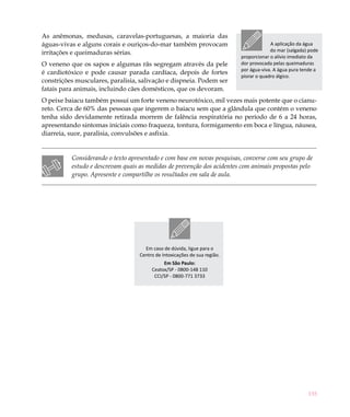 As anêmonas, medusas, caravelas-portuguesas, a maioria das
águas-vivas e alguns corais e ouriços-do-mar também provocam                            A aplicação da água
irritações e queimaduras sérias.                                                        do mar (salgada) pode
                                                                           proporcionar o alívio imediato da
O veneno que os sapos e algumas rãs segregam através da pele               dor provocada pelas queimaduras
                                                                           por água-viva. A água pura tende a
é cardiotóxico e pode causar parada cardíaca, depois de fortes
                                                                           piorar o quadro álgico.
constrições musculares, paralisia, salivação e dispneia. Podem ser
fatais para animais, incluindo cães domésticos, que os devoram.
O peixe baiacu também possui um forte veneno neurotóxico, mil vezes mais potente que o cianu-
reto. Cerca de 60% das pessoas que ingerem o baiacu sem que a glândula que contém o veneno
tenha sido devidamente retirada morrem de falência respiratória no período de 6 a 24 horas,
apresentando sintomas iniciais como fraqueza, tontura, formigamento em boca e língua, náusea,
diarreia, suor, paralisia, convulsões e asfixia.


          Considerando o texto apresentado e com base em novas pesquisas, converse com seu grupo de
          estudo e descrevam quais as medidas de prevenção dos acidentes com animais propostas pelo
          grupo. Apresente e compartilhe os resultados em sala de aula.
 




                                     Em caso de dúvida, ligue para o
                                   Centro de Intoxicações de sua região.
                                             Em São Paulo:
                                        Ceatox/SP - 0800-148 110
                                         CCI/SP - 0800-771 3733




                                                                                                        155
 