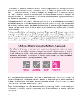 Desta forma, ao manusear o livro didático do aluno, você perceberá que sua organização está
alinhada com a estrutura do curso apresentado, sendo os conteúdos agrupados em três áreas:
Área I – Conhecendo o sistema de atenção às urgências e emergências do Sistema Único de Saú-
de, Área II - Prestando assistência de enfermagem ao cliente no sistema de atenção às urgências e
emergências e Área III - Fundamentando a assistência de enfermagem em urgência e emergência
nos princípios de segurança do paciente.
Cada área de ensino é composta por subáreas com textos técnico-científicos e orientações que irão
ajudá-lo a desenvolver as competências propostas no curso. Entendemos que essas competências
são requisitos necessários para sua atuação junto à equipe de saúde no enfrentamento de situa-
ções de urgência e emergência, de forma segura, seja no atendimento pré-hospitalar, hospitalar
e pós-hospitalar.
No início de cada subárea você encontrará uma síntese do que se pretende alcançar com os estudos
propostos, os conteúdos que serão abordados e as atividades que contribuirão para o desenvolvi-
mento de seu aprendizado. A seleção, organização e o tratamento dado aos conteúdos espelham
a incorporação de uma proposta pedagógica contextualizada às diretrizes do SUS, constituindo-
se um valioso recurso na construção das competências descritas no referencial curricular.


                 Este livro didático foi especialmente idealizado para você.
     Ao folhear o livro, você se deparará com vários ícones inseridos no corpo dos textos.
     Sugerimos que você utilize intensivamente esses recursos, pois orientam o desenvolvimento
     de atividades como realizar revisão ou complementar os estudos sobre o assunto, incentivar
     a pesquisa, a reflexão e a pró-atividade, na medida em que traz em discussão questões da
     prática diária de trabalho. Veja o significado dos ícones:




                        Exercícios,    INFORMAÇÃO    REFLEXÃO,   INTEGRAÇÃO DAS
                         PESQUISA     COMPLEMENTAR    ANÁLISE      ÁREAS I, II E III




Você é o protagonista desse processo e o docente é o mediador que irá auxiliá-lo na aquisição de
novos conhecimentos. Entendemos que isso é possível na medida em que os conhecimentos e as
experiências acumuladas em sua vida sejam ricamente explorados, em conexão com os pressu-
postos técnicos, científicos, socioculturais e éticos.
É com grande satisfação que o TecSaúde disponibiliza o material didático com conteúdos es-
pecialmente produzidos para vocês, alunos do curso de especialização na área de urgência e
emergência.

14
 