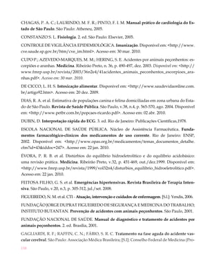 CHAGAS, P. A. C.; LAURINDO, M. F. R.; PINTO, F. I. M. Manual prático de cardiologia do Es-
tado de São Paulo. São Paulo: Atheneu, 2005.

CONSTANZO S. L. Fisiologia. 2. ed. São Paulo: Elsevier, 2005.

CONTROLE DE VIGILÂNCIA EPIDEMIOLÓGICA. Imunização. Disponível em: <http://www.
cve.saude.sp.gov.br/htm/cve_im.html>. Acesso em: 30 mar. 2010.

CUPO P.; AZEVEDO-MARQUES, M. M.; HERING, S. E. Acidentes por animais peçonhentos: es-
corpiões e aranhas. Medicina. Ribeirão Preto, n. 36, p. 490-497, dez. 2003. Disponível em: <http://
www.fmrp.usp.br/revista/2003/36n2e4/41acidentes_animais_peconhentos_escorpioes_ara-
nhas.pdf>. Acesso em: 30 mar. 2010.

DE CICCO, L. H. S. Intoxicação alimentar. Disponível em: <http://www.saudevidaonline.com.
br/artigo92.htm>. Acesso em: 20 dez. 2009.

DIAS, R. A. et al. Estimativa de populações canina e felina domiciliadas em zona urbana do Esta-
do de São Paulo. Revista de Saúde Pública. São Paulo, v.38, n.4, p. 565-570, ago. 2004. Disponível
em: <http://www.petbr.com.br/popcaes-ricardo.pdf>. Acesso em: 02 abr. 2010.

DUBIN, D. Interpretação rápida do ECG. 3. ed. Rio de Janeiro: Publicações Científicas,1978.

ESCOLA NACIONAL DE SAÚDE PÚBLICA. Núcleo de Assistência Farmacêutica. Funda-
mentos farmacológico-clínicos dos medicamentos de uso corrente. Rio de Janeiro: ENSP,
2002. Disponível em: <http://www.opas.org.br/medicamentos/temas_documentos_detalhe.
cfm?id=43&iddoc=247>. Acesso em: 22 jan. 2010.

ÉVORA, P. R. B. et al. Distúrbios do equilíbrio hidroeletrolítico e do equilíbrio acidobásico:
uma revisão prática. Medicina. Ribeirão Preto, v.32, p. 451-469, out./dez.1999. Disponível em:
<http://www.fmrp.usp.br/revista/1999/vol32n4/disturbios_equilibrio_hidroeletrolitico.pdf>.
Acesso em: 22 jan. 2010.

FEITOSA FILHO, G. S. et al. Emergências hipertensivas. Revista Brasileira de Terapia Inten-
siva. São Paulo, v.20, n.3, p. 305-312, jul./set. 2008.

FIGUEIREDO, N. M. et al. CTI - Atuação, intervenção e cuidados de enfermagem. [S.l.]: Yendis, 2006.

FUNDAÇÃO JORGE DUPRAT FIGUEIREDO DE SEGURANÇA E MEDICINA DO TRABALHO;
INSTITUTO BUTANTAN. Prevenção de acidentes com animais peçonhentos. São Paulo, 2001.

FUNDAÇÃO NACIONAL DE SAÚDE. Manual de diagnóstico e tratamento de acidentes por
animais peçonhentos. 2. ed. Brasília, 2001.

GAGLIARDI, R. F.; RAFFIN, C. N.; FÁBIO, S. R. C. Tratamento na fase aguda do acidente vas-
cular cerebral. São Paulo: Associação Médica Brasileira; [S.l]: Conselho Federal de Medicina (Pro-

158
 