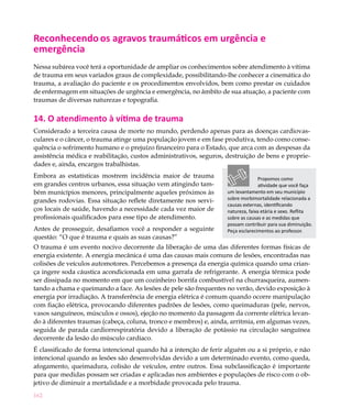Reconhecendo os agravos traumáticos em urgência e
emergência
Nessa subárea você terá a oportunidade de ampliar os conhecimentos sobre atendimento à vítima
de trauma em seus variados graus de complexidade, possibilitando-lhe conhecer a cinemática do
trauma, a avaliação do paciente e os procedimentos envolvidos, bem como prestar os cuidados
de enfermagem em situações de urgência e emergência, no âmbito de sua atuação, a paciente com
traumas de diversas naturezas e topografia.

14. O atendimento à vítima de trauma
Considerado a terceira causa de morte no mundo, perdendo apenas para as doenças cardiovas-
culares e o câncer, o trauma atinge uma população jovem e em fase produtiva, tendo como conse-
quência o sofrimento humano e o prejuízo financeiro para o Estado, que arca com as despesas da
assistência médica e reabilitação, custos administrativos, seguros, destruição de bens e proprie-
dades e, ainda, encargos trabalhistas.
Embora as estatísticas mostrem incidência maior de trauma                          Propomos como
em grandes centros urbanos, essa situação vem atingindo tam-                       atividade que você faça
bém municípios menores, principalmente aqueles próximos às          um levantamento em seu município
grandes rodovias. Essa situação reflete diretamente nos servi-      sobre morbimortalidade relacionada a
                                                                    causas externas, identificando
ços locais de saúde, havendo a necessidade cada vez maior de        natureza, faixa etária e sexo. Reflita
profissionais qualificados para esse tipo de atendimento.           sobre as causas e as medidas que
                                                                    possam contribuir para sua diminuição.
Antes de prosseguir, desafiamos você a responder a seguinte         Peça esclarecimentos ao professor.
questão: “O que é trauma e quais as suas causas?”
O trauma é um evento nocivo decorrente da liberação de uma das diferentes formas físicas de
energia existente. A energia mecânica é uma das causas mais comuns de lesões, encontradas nas
colisões de veículos automotores. Percebemos a presença da energia química quando uma crian-
ça ingere soda cáustica acondicionada em uma garrafa de refrigerante. A energia térmica pode
ser dissipada no momento em que um cozinheiro borrifa combustível na churrasqueira, aumen-
tando a chama e queimando a face. As lesões de pele são frequentes no verão, devido exposição à
energia por irradiação. A transferência de energia elétrica é comum quando ocorre manipulação
com fiação elétrica, provocando diferentes padrões de lesões, como queimaduras (pele, nervos,
vasos sanguíneos, músculos e ossos), ejeção no momento da passagem da corrente elétrica levan-
do à diferentes traumas (cabeça, coluna, tronco e membros) e, ainda, arritmia, em algumas vezes,
seguida de parada cardiorrespiratória devido a liberação de potássio na circulação sanguínea
decorrente da lesão do músculo cardíaco.
É classificado de forma intencional quando há a intenção de ferir alguém ou a si próprio, e não
intencional quando as lesões são desenvolvidas devido a um determinado evento, como queda,
afogamento, queimadura, colisão de veículos, entre outros. Essa subclassificação é importante
para que medidas possam ser criadas e aplicadas nos ambientes e populações de risco com o ob-
jetivo de diminuir a mortalidade e a morbidade provocada pelo trauma.
162
 