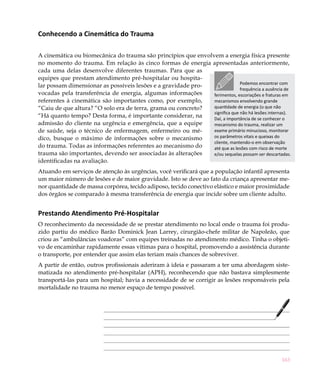 Conhecendo a Cinemática do Trauma

A cinemática ou biomecânica do trauma são princípios que envolvem a energia física presente
no momento do trauma. Em relação às cinco formas de energia apresentadas anteriormente,
cada uma delas desenvolve diferentes traumas. Para que as
equipes que prestam atendimento pré-hospitalar ou hospita-
                                                                             Podemos encontrar com
lar possam dimensionar as possíveis lesões e a gravidade pro-
                                                                             frequência a ausência de
vocadas pela transferência de energia, algumas informações     ferimentos, escoriações e fraturas em
referentes à cinemática são importantes como, por exemplo,     mecanismos envolvendo grande
“Caiu de que altura? “O solo era de terra, grama ou concreto?  quantidade de energia (o que não
                                                               significa que não há lesões internas).
“Há quanto tempo? Desta forma, é importante considerar, na     Daí, a importância de se conhecer o
admissão do cliente na urgência e emergência, que a equipe     mecanismo do trauma, realizar um
de saúde, seja o técnico de enfermagem, enfermeiro ou mé-      exame primário minucioso, monitorar
dico, busque o máximo de informações sobre o mecanismo         os parâmetros vitais e queixas do
                                                               cliente, mantendo-o em observação
do trauma. Todas as informações referentes ao mecanismo do     até que as lesões com risco de morte
trauma são importantes, devendo ser associadas às alterações   e/ou sequelas possam ser descartadas.
identificadas na avaliação.
Atuando em serviços de atenção às urgências, você verificará que a população infantil apresenta
um maior número de lesões e de maior gravidade. Isto se deve ao fato da criança apresentar me-
nor quantidade de massa corpórea, tecido adiposo, tecido conectivo elástico e maior proximidade
dos órgãos se comparado à mesma transferência de energia que incide sobre um cliente adulto.


Prestando Atendimento Pré-Hospitalar
O reconhecimento da necessidade de se prestar atendimento no local onde o trauma foi produ-
zido partiu do médico Barão Dominick Jean Larrey, cirurgião-chefe militar de Napoleão, que
criou as “ambulâncias voadoras” com equipes treinadas no atendimento médico. Tinha o objeti-
vo de encaminhar rapidamente essas vítimas para o hospital, promovendo a assistência durante
o transporte, por entender que assim elas teriam mais chances de sobreviver.
A partir de então, outros profissionais aderiram à ideia e passaram a ter uma abordagem siste-
matizada no atendimento pré-hospitalar (APH), reconhecendo que não bastava simplesmente
transportá-las para um hospital; havia a necessidade de se corrigir as lesões responsáveis pela
mortalidade no trauma no menor espaço de tempo possível.




                                                                                                 163
 
