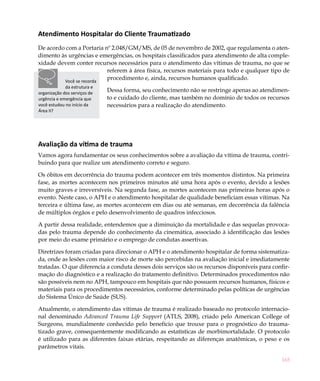 Atendimento Hospitalar do Cliente Traumatizado
De acordo com a Portaria nº 2.048/GM/MS, de 05 de novembro de 2002, que regulamenta o aten-
dimento às urgências e emergências, os hospitais classificados para atendimento de alta comple-
xidade devem conter recursos necessários para o atendimento das vítimas de trauma, no que se
                          referem à área física, recursos materiais para todo e qualquer tipo de
         Você se recorda
                          procedimento e, ainda, recursos humanos qualificado.
             da estrutura e
organização dos serviços de
                              Dessa forma, seu conhecimento não se restringe apenas ao atendimen-
urgência e emergência que     to e cuidado do cliente, mas também no domínio de todos os recursos
você estudou no início da     necessários para a realização do atendimento.
Área II?




Avaliação da vítima de trauma
Vamos agora fundamentar os seus conhecimentos sobre a avaliação da vítima de trauma, contri-
buindo para que realize um atendimento correto e seguro.

Os óbitos em decorrência do trauma podem acontecer em três momentos distintos. Na primeira
fase, as mortes acontecem nos primeiros minutos até uma hora após o evento, devido a lesões
muito graves e irreversíveis. Na segunda fase, as mortes acontecem nas primeiras horas após o
evento. Neste caso, o APH e o atendimento hospitalar de qualidade beneficiam essas vítimas. Na
terceira e última fase, as mortes acontecem em dias ou até semanas, em decorrência da falência
de múltiplos órgãos e pelo desenvolvimento de quadros infecciosos.

A partir dessa realidade, entendemos que a diminuição da mortalidade e das sequelas provoca-
das pelo trauma depende do conhecimento da cinemática, associado à identificação das lesões
por meio do exame primário e o emprego de condutas assertivas. 	

Diretrizes foram criadas para direcionar o APH e o atendimento hospitalar de forma sistematiza-
da, onde as lesões com maior risco de morte são percebidas na avaliação inicial e imediatamente
tratadas. O que diferencia a conduta desses dois serviços são os recursos disponíveis para confir-
mação do diagnóstico e a realização do tratamento definitivo. Determinados procedimentos não
são possíveis nem no APH, tampouco em hospitais que não possuem recursos humanos, físicos e
materiais para os procedimentos necessários, conforme determinado pelas políticas de urgências
do Sistema Único de Saúde (SUS).

Atualmente, o atendimento das vítimas de trauma é realizado baseado no protocolo internacio-
nal denominado Advanced Trauma Life Support (ATLS, 2008), criado pelo American College of
Surgeons, mundialmente conhecido pelo benefício que trouxe para o prognóstico do trauma-
tizado grave, consequentemente modificando as estatísticas de morbimortalidade. O protocolo
é utilizado para as diferentes faixas etárias, respeitando as diferenças anatômicas, o peso e os
parâmetros vitais.

                                                                                               165
 