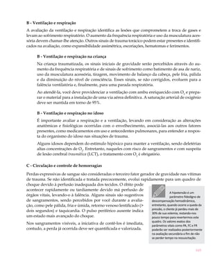 B - Ventilação e respiração
A avaliação da ventilação e respiração identifica as lesões que comprometem a troca de gases e
levam ao sofrimento respiratório. O aumento da frequência respiratória e uso da musculatura aces-
sória devem chamar-lhe atenção. Outros sinais de trauma torácico podem estar presentes e identifi-
cados na avaliação, como expansibilidade assimétrica, escoriações, hematomas e ferimentos.

      B - Ventilação e respiração na criança
      Na criança traumatizada, os sinais iniciais de gravidade serão percebidos através do au-
      mento da frequência respiratória e de sinais de sofrimento como batimento de asa de nariz,
      uso da musculatura acessória, tiragem, movimento de balanço da cabeça, pele fria, pálida
      e da diminuição do nível de consciência. Esses sinais, se não corrigidos, evoluem para a
      falência ventilatória e, finalmente, para uma parada respiratória.
      Ao atendê-la, você deve providenciar a ventilação com ambu enriquecido com O2 e prepa-
      rar o material para a instalação de uma via aérea definitiva. A saturação arterial de oxigênio
      deve ser mantida em torno de 95%.

      B - Ventilação e respiração no idoso
      É importante avaliar a respiração e a ventilação, levando em consideração as alterações
      anatômicas e fisiológicas ocorridas com o envelhecimento, associá-las aos outros fatores
      presentes, como medicamentos em uso e antecedentes pulmonares, para entender a respos-
      ta do organismo do idoso nas situações de trauma.
      Alguns idosos dependem do estímulo hipóxico para manter a ventilação, sendo deletérias
      altas concentrações de O2. Entretanto, naqueles com risco de sangramentos e com suspeita
      de lesão cerebral traumática (LCT), o tratamento com O2 é obrigatório.

C - Circulação e controle de hemorragias

Perdas expressivas de sangue são consideradas o terceiro fator gerador de gravidade nas vítimas
de trauma. Se não identificada e tratada precocemente, evolui rapidamente para um quadro de
choque devido à perfusão inadequada dos tecidos. O óbito pode
acontecer rapidamente ou tardiamente devido má perfusão de
                                                                                    A hipotensão é um
órgãos vitais, levando-o à falência. Alguns sinais são sugestivos                   parâmetro fidedigno de
de sangramentos, sendo percebidos por você durante a avalia-         descompensação hemodinâmica,
ção, como pele pálida, fria e úmida, retorno venoso lentificado (>   entretanto, quando ocorre a queda da
                                                                     pressão, o cliente já perdeu mais de
dois segundos) e taquicardia. O pulso periférico ausente indica
                                                                     30% de sua volemia, restando-nos
um estado mais avançado do choque.                                   pouco tempo para revertermos este
                                                                           quadro. Os valores exatos dos
Nos sangramentos visíveis, a iniciativa de contê-los é imediata,
                                                                           parâmetros vitais como PA, FC e FR
contudo, a perda já ocorrida deve ser quantificada e valorizada.           poderão ser realizados posteriormente
                                                                           na avaliação secundária a fim de não
                                                                           se perder tempo na ressuscitação.


                                                                                                           169
 