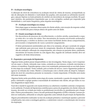 D – Avaliação neurológica
A alteração do nível de consciência na avaliação inicial da vítima de trauma, acompanhada ou
não de alterações do diâmetro e reatividade das pupilas, está associada ao sofrimento neuroló-
gico, seja por hipóxia ou lesão primária do cérebro em decorrência da energia recebida. De qual-
quer maneira, são parâmetros importantes que, se não corrigidos, acabam por responder pela
mortalidade e, com maior frequência, pelas sequelas neurológicas.

     D – Avaliação neurológica na criança
     Esta etapa segue as mesmas observações do cliente adulto, com exceção da resposta verbal,
     que é modificada para crianças abaixo de quatro anos de idade.

     D – Estado neurológico do idoso
     Em decorrência do processo de envelhecimento, o cérebro atrofia, aumentando o espa-
     ço entre ele e os ossos do crânio. Nos mecanismos de trauma envolvendo aceleração/
     desaceleração, o cérebro se desloca com maior facilidade dentro desse compartimento,
     provocando o rompimento de vasos e posterior sangramento.
     O idoso permanecerá assintomático por dias e/ou semanas, até que o acúmulo de sangue
     seja suficiente para provocar sinais de compressão. Quadros de demências, acompanha-
     dos de confusão e alteração do comportamento, são comuns no paciente idoso, entretanto,
     mecanismo de trauma recente ou com alguns dias, seguido de confusão mental, deve ser
     sugestivo de lesão intracraniana.

E – Exposição e prevenção da hipotermia
Algumas lesões podem passar despercebidas se não investigadas. Nesta etapa, você é responsá-
vel em expor o cliente, retirando suas vestes, cortando-as com tesoura, evitando movimentar a
coluna e os membros. Exponha apenas a área a ser examinada, permanecendo ao seu lado duran-
te esta etapa da avaliação. Tome cuidado, pois as lesões de nervos, vasos e ligamentos podem se
agravar na retirada das vestes. Manter a comunicação com o cliente antes de despi-lo, indepen-
dente do nível de consciência presente no momento, é muito importante. O biombo será muito
útil neste momento.
Algumas lesões serão percebidas nesta etapa do exame, mostrando o quanto de energia foi dissi-
pada e alertando a equipe quanto à necessidade de monitorar este cliente, até que todos os exa-
mes diagnósticos sejam feitos.
Você deve mantê-lo aquecido com manta térmica ou cobertores e também controlar a temperatu-
ra do ambiente. O estado de hipotermia contribui para a piora do prognóstico do cliente vítima de
trauma, devendo ser evitado por todos os profissionais envolvidos no atendimento pré e hospi-
talar. Outros procedimentos, como o lavado peritoneal diagnóstico (LPD) e infusões venosas po-
dem ser realizados, utilizando-se soluções aquecidas como método de prevenção da hipotermia.
Alguns procedimentos realizados na fase de avaliação primária e reanimação ajudam a prevenir
complicações, tais como a sondagem gástrica, o cateterismo vesical e a monitoração não invasiva
da respiração.

                                                                                              171
 