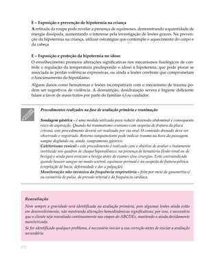 E – Exposição e prevenção de hipotermia na criança
      A retirada da roupa pode revelar a presença de equimoses, demonstrando a quantidade de
      energia dissipada, aumentando o interesse pela investigação de lesões graves. Na preven-
      ção da hipotermia na criança, utilizar estratégias que contemple o aquecimento do corpo e
      da cabeça.

      E – Exposição e proteção da hipotermia no idoso
      O envelhecimento promove alterações significativas nos mecanismos fisiológicos de con-
      trole e regulação da temperatura predispondo o idoso à hipotermia, que pode piorar se
      associada às perdas volêmicas expressivas, ou ainda a lesões cerebrais que comprometam
      o funcionamento do hipotálamo.
      Alguns danos como hematomas e lesões incompatíveis com o mecanismo de trauma po-
      dem ser sugestivos de violência. A desnutrição, desidratação severa e higiene deficiente
      falam a favor de maus tratos por parte do familiar e/ou cuidador.


           Procedimentos realizados na fase de avaliação primária e reanimação

           Sondagem gástrica - é uma medida utilizada para reduzir distensão abdominal e consequente
           risco de aspiração. Quando há traumatismo craniano com suspeita de fratura da placa
           crivosa, este procedimento deverá ser realizado por via oral. O conteúdo drenado deve ser
           observado e registrado. Retorno sanguinolento pode indicar trauma na hora da passagem,
           sangue deglutido ou, ainda, sangramento gástrico.
           Cateterismo vesical - este procedimento é realizado com o objetivo de avaliar o tratamento
           instituído nos quadros de choque hipovolêmico, na presença de hematúria (lesão renal ou de
           bexiga) e ainda para esvaziar a bexiga antes de exames e/ou cirurgias. Está contraindicado
           quando houver sangue no meato uretral, equimose perineal e na suspeita de fratura pélvica
           (crepitação de bacia, deformidade e dor a palpação).
           Monitoração não invasiva da frequência respiratória - feita por meio da gasometria e/
           ou oximetria de pulso, da pressão arterial e da frequência cardíaca.




  Reavaliação
  Nem sempre a gravidade será identificada na avaliação primária, pois algumas lesões ainda estão
  em desenvolvimento, não mostrando alterações hemodinâmicas significativas; por isso, é necessário
  que o cliente seja reavaliado continuamente nas etapas do ABCDEs, mantendo-o ainda devidamente
  monitorizado.
  Se for identificado qualquer problema, é necessário iniciar a sua correção antes de iniciar a avaliação
  secundária.


172
 