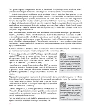 Para que você possa compreender melhor os fenômenos fisiopatológicos que envolvem o TCE,
vamos relembrar agora a anatomia e fisiologia que envolve o sistema nervoso central.
O crânio é uma estrutura rígida que tem a função de proteger o cérebro. Este, por sua vez, se
divide em três segmentos principais: cérebro, cerebelo e tronco cerebral. O cérebro é constituído
pelo hemisfério esquerdo e direito, subdivididos em vários lobos, sendo cada lobo responsável
por uma das seguintes funções: sensitiva, motora e intelectuais superiores, essa última, respon-
sável pela inteligência e memória. O cerebelo, responsável pela coordenação do movimento, está
localizado na fossa posterior do crânio, atrás do tronco cerebral e abaixo do cérebro. O tronco
cerebral contém a medula, área que controla algumas funções vitais do organismo, como a res-
piração e a frequência cardíaca.
Sob a estrutura óssea, encontramos três membranas denominadas meninges, que recobrem o
cérebro. A membrana externa aderida ao crânio é chamada de dura-máter; abaixo dela encontra-
se a membrana aracnóide, aderida frouxamente ao tecido cerebral e aos vasos sanguíneos, e a
pia-máter, última membrana que reveste diretamente o cérebro. Para proteger essas estruturas,
temos o líquido cefalorraquidiano (LCR), substância transparente rica em nutrientes, que circun-
da o cérebro e a medula espinhal, funcionando como um amortecedor de impactos localizado no
espaço subaracnóideo.
A pressão encontrada dentro do crânio é chamada de pressão intracraniana (PIC) e reflete a rela-
ção entre as estruturas como cérebro, sangue e LCR e o volume do crânio.
A pressão de perfusão cerebral (PPC) é igual à pressão arterial
média (PAM) menos a pressão venosa. Como a pressão nos                             A PAM ou a pressão
seios venosos é difícil de ser medida, e ela corre paralela à PIC,                 arterial invasiva (PAI) é
                                                                     um procedimento médico feito por
considera-se a PPC igual à diferença entre a PAM e a PIC, ou
                                                                     meio da canulação de uma artéria,
seja, PPC = PAM - PIC. (JUNIOR et al, 1998).                         tendo-se como primeira escolha a
Normalmente, a pressão de perfusão cerebral (PPC) se mantém          artéria radial. Utiliza-se a técnica de
                                                                     punção ou dissecção, levando em
contínua e permite o fluxo sanguíneo cerebral (FSC) constan-         consideração a garantia da irrigação
te, podendo haver alterações importantes de menor ou maior           sanguínea do membro escolhido.
gravidade dependendo da energia envolvida no momento do
trauma.
Algumas lesões provocam o aumento do volume dentro deste compartimento, seja por edema
do tecido cerebral e/ou por sangramento decorrente da laceração dos vasos. Em resposta a este
evento ocorre um mecanismo fisiológico de proteção, provo-
cando a redução do LCR e do sangue, com o objetivo de manter
a PPC em torno de 60 a 70mmHg.                                             Leia o texto 11 sobre a
                                                                                    hipertensão intracraniana
Durante este período, o cliente apresenta-se assintomático e a       presente na Área II – Cuidando do
PIC dentro dos parâmetros normais. Quando esse mecanismo             paciente crítico, do Curso Técnico em
                                                                     Enfermagem, disponível em: <http://
compensatório se esgota, ocorre aumento da PIC, o que chama-         tecsaude.sp.gov.br/default.asp?dir=inc/
mos de hipertensão intracraniana.                                    materialdidatico.asp&esq=inc/menu_
                                                                     int.asp>.
Para que seja feito o controle da PIC é necessário que o paciente    Reveja suas dúvidas com o professor.
seja encaminhado à unidade de terapia intensiva (UTI).
174
 