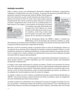 Avaliação secundária
Palpe a cabeça, procure por abaulamentos (hematoma subgaleal), ferimentos, sangramentos,
crepitações e afundamentos dos ossos da cabeça. A presença de equimose periorbital (olhos de
guaxinim), equimose retroauricular (sinal de Battle), fístula liquórica
pelo nariz (rinorreia) ou pelo ouvido (otorreia) são sinais clínicos su-
gestivos de fraturas de base de crânio. Esses sinais podem aparecer
                                                                                       Nas lesões de
imediatamente após a lesão ou demorar alguns dias para se tornarem                     partes moles da
evidentes. Sangramento pelo ouvido deve ser cuidadosamente ava-          face, a avaliação de
liado quanto à sua origem, se provenientes de lacerações auriculares     especialistas como cirurgião
                                                                         plástico, otorrinolaringologista,
                              ou otorragias que estão diretamente rela-  oftalmologista, neurocirurgião
                              cionadas com o TCE. Observe se o cliente   e bucomaxilofacial é
             Perda da força   mantém motricidade preservada nos qua-     necessária quando houver
             motora no lado                                              comprometimento das
                              tro membros, avalie força motora (peça
contralateral do impacto pode                                            estruturas envolvendo as
ocorrer devido à compressão   para ele apertar sua mão), fique atento às respectivas especialidades.
dos nervos motores que se     queixas de dor, dormência ou paralisias.
cruzam na medula.
                           Sinais de decorticação (flexão dos MMSS e rigidez e extensão dos
                           MMII) falam a favor da herniação das estruturas cerebrais ou, ainda,
descerebração (os membros ficam estendidos), conotando uma situação de maior gravidade devido
à isquemia cerebral causada pela compressão dos tecidos.

Reavalie o nível de consciência (repita as perguntas feitas no início do atendimento, observe se
as respostas são as mesmas). Houve alteração no tamanho e reação das pupilas? Observe se estão
puntiformes (mióticas) ou dilatadas (midriáticas), se apresentam diferença de tamanho (anisocó-
rica) e se reagem à luz. Lesões cerebrais em expansão após trauma provocam dilatação da pupila
do mesmo lado do impacto (lado ipsilateral).

As lesões de tronco encefálico ou lesões expansivas comprometem diretamente a frequência car-
díaca, pressão arterial e o padrão respiratório, por isso é necessário manter esses parâmetros
monitorados continuamente.

O Ampla é outra etapa importante da avaliação secundária. Clientes com mecanismo de trauma
para TCE e que fazem uso de anticoagulante devem ser rigorosamente monitorados quanto aos
sinais de sangramentos intracranianos. Informação referente à perda de consciência após o trau-
ma fala a favor de lesão intracraniana, sendo um dado importante que merece, no mínimo, ser
investigado pelo neurocirurgião por meio de exames de imagem.

Ao admitir o cliente com LCT e realizar o atendimento baseado nas prioridades identificadas no
ABCDE, você está prevenindo o desenvolvimento das lesões secundárias, apesar do diagnóstico
não estar confirmado para lesões intracranianas.

As lesões cerebrais são confirmadas com a realização de exames de imagem como Raio-X de crâ-
nio, que permite a visualização apenas das estruturas ósseas (fraturas). Para a identificação das
lesões intracranianas é necessário a tomografia de crânio. Embora o mecanismo fale a favor deste

178
 