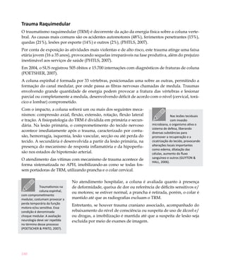 Trauma Raquimedular
O traumatismo raquimedular (TRM) é decorrente da ação da energia física sobre a coluna verte-
bral. As causas mais comuns são os acidentes automotores (48%), ferimentos penetrantes (15%),
quedas (21%), lesões por esporte (14%) e outros (2%), (PHTLS, 2007).
Por conta de exposição às atividades mais violentas e de alto risco, este trauma atinge uma faixa
etária jovem (16 a 35 anos), provocando sequelas irreparáveis na fase produtiva, além do prejuízo
inestimável aos serviços de saúde (PHTLS, 2007).
Em 2004, o SUS registrou 505 óbitos e 15.700 internações com diagnósticos de fraturas de coluna
(POETSHER, 2007).
A coluna espinhal é formada por 33 vértebras, posicionadas uma sobre as outras, permitindo a
formação do canal medular, por onde passa as fibras nervosas chamadas de medula. Traumas
envolvendo grande quantidade de energia podem provocar a fratura das vértebras e lesionar
parcial ou completamente a medula, desenvolvendo déficit de acordo com o nível (cervical, torá-
cico e lombar) comprometido.
Com o impacto, a coluna sofrerá um ou mais dos seguintes meca-
nismos: compressão axial, flexão, extensão, rotação, flexão lateral                     Nas lesões teciduais
e tração. A fisiopatologia do TRM é dividida em primária e secun-                       com invasão
dária. Na lesão primária, o comprometimento do tecido nervoso             microbiana, o organismo ativa o
                                                                          sistema de defesa, liberando
acontece imediatamente após o trauma, caracterizado por contu-            diversas substâncias para
são, hemorragia, isquemia, lesão vascular, secção ou até perda do         promover a recuperação e a
tecido. A secundária é desenvolvida a partir da lesão primária, na        cicatrização do tecido, provocando
presença do mecanismo de resposta inflamatória e da hipoperfu-            alterações locais importantes
                                                                          como edema, dilatação das
são nos estados de hipotensão arterial.                                   células, aumento do fluxo
                                                                          sanguíneo e outros (GUYTON &
O atendimento das vítimas com mecanismo de trauma acontece de
                                                                          HALL, 2006).
forma sistematizada no APH, imobilizando-as como se todas fos-
sem portadoras de TRM, utilizando prancha e o colar cervical.

                               No atendimento hospitalar, a coluna é avaliada quanto à presença
            Traumatismos na    de deformidade, queixa de dor ou referência de déficits sensitivos e/
            coluna espinhal,   ou motores; se estiver normal, a prancha é retirada, porém, o colar é
com comprometimento
medular, costumam provocar a   mantido até que as radiografias excluam o TRM.
perda temporária da função
                               Entretanto, se houver trauma craniano associado, acompanhado do
motora e/ou sensitiva. Essa
condição é denominada          rebaixamento do nível de consciência ou suspeita de uso de álcool e/
choque medular. A avaliação    ou drogas, a imobilização é mantida até que a suspeita de lesão seja
neurologia deve ser repetida   excluída por meio de exames de imagem.
no término desse processo
(POETSCHER & PINTO, 2007).


	

180
 