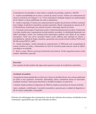 O atendimento visa identificar e tratar todas as condições de gravidade, conforme o ABCDE.
  A - Avaliar permeabilidade da via aérea e controle da coluna cervical. Vítimas com rebaixamento do
  nível de consciência com Glasgow = ou > 8 tem indicação de entubação traqueal com suplementação
  de O2. Manter a coluna estabilizada com todos os dispositivos.
  B – Avalie a respiração. O trauma com comprometimento medular das primeiras vértebras costumam
  levar à fadiga, insuficiência respiratória e parada respiratória. Manter oxigenação por máscara de 10-
  12 litros/minuto, monitoração com oxímetro de pulso e observação rigorosa do cliente.
  C – Circulação e hemorragias. É importante manter o cliente hemodinamicamente estável. A hipotensão
  é um fator preditor para o agravamento da lesão medular secundária. Se identificado hipotensão com
  déficit neurológico, porém, sem nenhuma fonte hemorrágica, podemos estar diante de um choque
  neurogênico. Neste caso, faz-se necessário manter acesso calibroso para reposição de volume e,
  principalmente, infusão de drogas vasoativas, garantindo uma pressão arterial sistólica (PAS) entre
  90-100 mmHg (PHTLS, 2007).
  D - Estado neurológico. Avaliar alteração de comportamento. O TRM pode estar acompanhado de
  trauma craniano ou, ainda, o rebaixamento do nível de consciência pode mascarar sinais de déficits
  neurológicos na avaliação.
  E - Retire a roupa. Observe a presença de ferimentos e/ou fraturas. Perdas sanguíneas pioram a lesão
  medular. Mantenha-o aquecido.




  Reavaliar
  Nas suspeitas de lesão medular alta, fique atento quanto aos sinais de insuficiência respiratória.




  Avaliação Secundária
  A inspeção da coluna espinhal deve ser feita com o cliente em decúbito lateral, com a coluna estabilizada
  em todos os seus segmentos. Ferimentos, deformidade, edema e hematomas devem ser observados.
  Avaliação sensitiva e motora para determinar se há déficit instalado e em qual nível.
  A história Ampla auxiliará no diagnóstico do TRM em relação ao mecanismo do trauma envolvido.
  Após a avaliação e estabilização, é necessário encaminhar o paciente para a unidade de diagnóstico a
  fim de realizar radiografias e tomografias.


O técnico de enfermagem deve permanecer com ele até o término dos exames, auxiliando na mo-
vimentação e garantindo que esta seja realizada em bloco.



                                                                                                          181
 