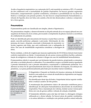 Avalie a frequência respiratória e se a saturação de O2 está mantida no mínimo a 95%. O controle
da dor colaborará com a normalidade do padrão respiratório. Se houver grandes segmentos
fraturados, comprometendo o padrão ventilatório, considerar a possibilidade da via aérea de-
finitiva e ventilação com pressão positiva. Se não houver comprometimento hemodinâmico, a
infusão de líquidos deve ser feita com cautela a fim de não desencadear o edema e comprome-
ter a troca gasosa.


Pneumotórax
O pneumotórax pode ser classificado em simples, aberto e hipertensivo.
No pneumotórax simples, o desenvolvimento se dá pela entrada de ar no espaço pleural em con-
sequência da fratura de arcos costais, provocando o rompimento da pleura visceral e a ocorrência
do colabamento do pulmão.
Pode ser identificado pelo mecanismo do trauma e exame físico com ins-
                                                                                                  Faça uma
peção, ausculta pulmonar, palpação e percussão. Informações de dor,
                                                                                                  revisão
presença de tosse e dispneia, associada à diminuição do murmúrio ve-                 sobre o procedimento de
sicular sugerem esta lesão, que será confirmada com a radiografia de                 drenagem de tórax, os
tórax. Em caso de instabilidade respiratória considerar a drenagem de                materiais necessários e os
                                                                                     cuidados de enfermagem.
tórax.

Nesta condição, a oferta de oxigênio por mascara suplementar de 10-12 litros/minuto trará maior
conforto respiratório ao cliente. A manutenção de um acesso venoso periférico facilita a adminis-
tração de analgésicos e infusão de volumes e drogas em caso de instabilidade hemodinâmica.
O pneumotórax aberto é causado por um ferimento da parede torácica, propiciando a comunica-
ção entre a cavidade pleural e a atmosfera. O ar atmosférico ocupa a cavidade torácica igualando
a pressão intratorácica com a pressão atmosférica, ocasionando o colabamento pulmonar. Se a
abertura no tórax for de aproximadamente dois terços do diâmetro da traqueia, nos esforços res-
piratórios, o ar passa preferencialmente pela lesão por encontrar menor resistência.

                               O diagnóstico é baseado na história do trauma e presença de ferimento
              Curativo de      torácico com saída de ar e sinais de insuficiência respiratória com taquip-
              três pontos -    neia, pulso rápido e fino.
trata-se de curativo estéril
que cobre totalmente a         Na identificação deste tipo de lesão, é importante iniciar suporte ventila-
lesão, fixado em três de       tório e realizar curativo de três pontos.
suas quatro extremidades,
produz efeito de válvula       A monitoração dos parâmetros vitais e de saturação contribuem para a
unidirecional e permite a      identificação de alterações hemodinâmicas decorrentes da insuficiência
saída de ar da cavidade
torácica, ao mesmo tempo
                               respiratória. Para a manutenção da volemia, instalar acesso venoso peri-
em que impede a entrada        férico em veia de grosso calibre e infusão de solução cristalóide.
do ar atmosférico na
cavidade.                      O tratamento definitivo para este tipo de lesão é a drenagem cirúrgica
                               utilizando-se o dreno tubular. Se houver piora do padrão ventilatório,
                               a via aérea definitiva e ventilação com pressão positiva estará indicada.

                                                                                                           185
 