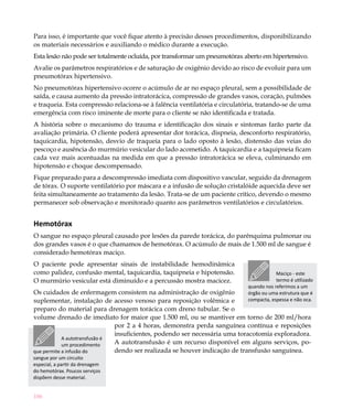 Para isso, é importante que você fique atento à precisão desses procedimentos, disponibilizando
os materiais necessários e auxiliando o médico durante a execução.
Esta lesão não pode ser totalmente ocluída, por transformar um pneumotórax aberto em hipertensivo.
Avalie os parâmetros respiratórios e de saturação de oxigênio devido ao risco de evoluir para um
pneumotórax hipertensivo.
No pneumotórax hipertensivo ocorre o acúmulo de ar no espaço pleural, sem a possibilidade de
saída, e causa aumento da pressão intratorácica, compressão de grandes vasos, coração, pulmões
e traqueia. Esta compressão relaciona-se à falência ventilatória e circulatória, tratando-se de uma
emergência com risco iminente de morte para o cliente se não identificada e tratada.
A história sobre o mecanismo do trauma e identificação dos sinais e sintomas farão parte da
avaliação primária. O cliente poderá apresentar dor torácica, dispneia, desconforto respiratório,
taquicardia, hipotensão, desvio de traqueia para o lado oposto à lesão, distensão das veias do
pescoço e ausência do murmúrio vesicular do lado acometido. A taquicardia e a taquipneia ficam
cada vez mais acentuadas na medida em que a pressão intratorácica se eleva, culminando em
hipotensão e choque descompensado.
Fique preparado para a descompressão imediata com dispositivo vascular, seguido da drenagem
de tórax. O suporte ventilatório por máscara e a infusão de solução cristalóide aquecida deve ser
feita simultaneamente ao tratamento da lesão. Trata-se de um paciente crítico, devendo o mesmo
permanecer sob observação e monitorado quanto aos parâmetros ventilatórios e circulatórios.


Hemotórax
O sangue no espaço pleural causado por lesões da parede torácica, do parênquima pulmonar ou
dos grandes vasos é o que chamamos de hemotórax. O acúmulo de mais de 1.500 ml de sangue é
considerado hemotórax maciço.
O paciente pode apresentar sinais de instabilidade hemodinâmica
como palidez, confusão mental, taquicardia, taquipneia e hipotensão.                    Maciço - este
O murmúrio vesicular está diminuído e a percussão mostra macicez.                       termo é utilizado
                                                                            quando nos referimos a um
Os cuidados de enfermagem consistem na administração de oxigênio            órgão ou uma estrutura que é
suplementar, instalação de acesso venoso para reposição volêmica e          compacta, espessa e não oca.
preparo do material para drenagem torácica com dreno tubular. Se o
volume drenado de imediato for maior que 1.500 ml, ou se mantiver em torno de 200 ml/hora
                               por 2 a 4 horas, demonstra perda sanguínea contínua e reposições
                               insuficientes, podendo ser necessária uma toracotomia exploradora.
            A autotransfusão é
            um procedimento    A autotransfusão é um recurso disponível em alguns serviços, po-
que permite a infusão do       dendo ser realizada se houver indicação de transfusão sanguínea.
sangue por um circuito
especial, a partir da drenagem
do hemotórax. Poucos serviços
dispõem desse material.


186
 
