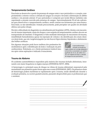 Tamponamento Cardíaco
Essa lesão se desenvolve a partir da presença de sangue entre o saco pericárdico e o coração, com-
prometendo o retorno venoso e entrada do sangue no coração e levando à diminuição do débito
cardíaco e da pressão arterial. O saco pericárdico é composto por tecido fibroso inelástico não
suportando a pressão exercida pela presença do sangue. Aproximadamente 50 ml são suficien-
tes para desenvolver o tamponamento cardíaco, sendo comum nos ferimentos por arma branca.
Essa lesão, se não identificada e tratada precocemente, pode precipitar um quadro de atividade
elétrica sem pulso (Aesp).
Devido à dificuldade de diagnóstico no atendimento pré-hospitalar (APH), clientes com mecanis-
mo de trauma importante, sinais de choque e com suspeita de tamponamento cardíaco devem ser
transportados de imediato. O diagnóstico é feito mediante informação do mecanismo do trauma,
instabilidade hemodinâmica apesar da reposição de volume e da identificação dos sinais clássi-
cos desta lesão, que são: turgência jugular (se não houver hipovolemia), hipotensão e abafamento
das bulhas cardíacas.
Em algumas situações pode haver melhora dos parâmetros he-
                                                                                  A pericardiocentese
modinâmicos após a identificação da lesão e realização da peri-                    consiste na punção da
cardiocentese. Entretanto, se o cliente permanecer instável mes-     região xifóide com seringa adaptada à
mo após várias aspirações é indicado à toracotomia.                  torneirinha e conectada a um cateter
                                                                     agulhado de 15 cm, de calibre 16 a
                                                                     18, com objetivo de fazer a retirada
                                                                     de sangue do saco pericárdico.
Trauma de Abdome
Os acidentes automobilísticos respondem pela maioria dos traumas fechado abdominais, lesio-
nando com maior frequência os órgãos maciços (WISNER & HOYT, 2004).
A hemorragia é a principal causa de choque na vítima de trauma abdominal, responsável pela
mortalidade nas primeiras quatro horas após esse evento (STEINMAN, 2007). Os primeiros sinais
de hemorragia podem manifestar-se rapidamente após o trauma, sendo identificado durante a
avaliação primária, ou ocorrer gradativamente, passando despercebido para os profissionais que
o assistem.




                                                                                                     187
 
