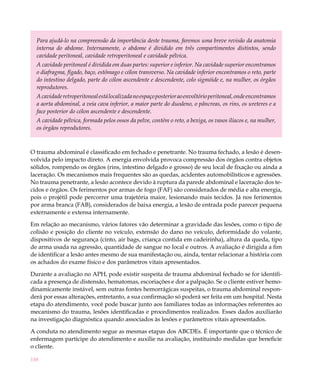 Para ajudá-lo na compreensão da importância deste trauma, faremos uma breve revisão da anatomia
  interna do abdome. Internamente, o abdome é dividido em três compartimentos distintos, sendo
  cavidade peritoneal, cavidade retroperitoneal e cavidade pélvica.
  A cavidade peritoneal é dividida em duas partes: superior e inferior. Na cavidade superior encontramos
  o diafragma, fígado, baço, estômago e cólon transverso. Na cavidade inferior encontramos o reto, parte
  do intestino delgado, parte do cólon ascendente e descendente, colo sigmóide e, na mulher, os órgãos
  reprodutores.
  A cavidade retroperitoneal está localizada no espaço posterior ao envoltório peritoneal, onde encontramos
  a aorta abdominal, a veia cava inferior, a maior parte do duodeno, o pâncreas, os rins, os ureteres e a
  face posterior do cólon ascendente e descendente.
  A cavidade pélvica, formada pelos ossos da pelve, contém o reto, a bexiga, os vasos ilíacos e, na mulher,
  os órgãos reprodutores.



O trauma abdominal é classificado em fechado e penetrante. No trauma fechado, a lesão é desen-
volvida pelo impacto direto. A energia envolvida provoca compressão dos órgãos contra objetos
sólidos, rompendo os órgãos (rins, intestino delgado e grosso) de seu local de fixação ou ainda a
laceração. Os mecanismos mais frequentes são as quedas, acidentes automobilísticos e agressões.
No trauma penetrante, a lesão acontece devido à ruptura da parede abdominal e laceração dos te-
cidos e órgãos. Os ferimentos por armas de fogo (FAF) são considerados de média e alta energia,
pois o projétil pode percorrer uma trajetória maior, lesionando mais tecidos. Já nos ferimentos
por arma branca (FAB), considerados de baixa energia, a lesão de entrada pode parecer pequena
externamente e extensa internamente.

Em relação ao mecanismo, vários fatores vão determinar a gravidade das lesões, como o tipo de
colisão e posição do cliente no veículo, extensão do dano no veículo, deformidade do volante,
dispositivos de segurança (cinto, air bags, criança contida em cadeirinha), altura da queda, tipo
de arma usada na agressão, quantidade de sangue no local e outros. A avaliação é dirigida a fim
de identificar a lesão antes mesmo de sua manifestação ou, ainda, tentar relacionar a história com
os achados do exame físico e dos parâmetros vitais apresentados.

Durante a avaliação no APH, pode existir suspeita de trauma abdominal fechado se for identifi-
cada a presença de distensão, hematomas, escoriações e dor a palpação. Se o cliente estiver hemo-
dinamicamente instável, sem outras fontes hemorrágicas suspeitas, o trauma abdominal respon-
derá por essas alterações, entretanto, a sua confirmação só poderá ser feita em um hospital. Nesta
etapa do atendimento, você pode buscar junto aos familiares todas as informações referentes ao
mecanismo do trauma, lesões identificadas e procedimentos realizados. Esses dados auxiliarão
na investigação diagnóstica quando associados às lesões e parâmetros vitais apresentados.

A conduta no atendimento segue as mesmas etapas dos ABCDEs. É importante que o técnico de
enfermagem participe do atendimento e auxilie na avaliação, instituindo medidas que beneficie
o cliente.

188
 