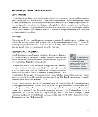 Situações Especiais no Trauma Abdominal
Objeto encravado
No atendimento de clientes com ferimento penetrante com objeto encravado, os cuidados devem
estar direcionados para a identificação e controle do sangramento e, também, em manter o objeto
fixado. Geralmente estes cuidados são realizados pelos profissionais do APH, que garantem tam-
bém a oxigenação e ventilação até achegada ao hospital. Na sala de emergência, o atendimento
obedece aos mesmos princípios referidos anteriormente. Entretanto, a conduta cirúrgica é indis-
cutível. Antes, porém, faz-se necessário realizar os exames de imagem com objetivo de identificar
as estruturas comprometidas.

Evisceração
Este ferimento deve ser mantido ocluído com compressas umedecidas até que as avaliações, tra-
tamento das lesões críticas e a realização de exames diagnósticos sejam concluídos. O cuidado de
enfermagem consiste em mantê-lo monitorizado, observando sinais de instabilidade hemodinâ-
mica até que ele possa ser encaminhado ao centro cirúrgico.

Trauma abdominal em gestantes
Devido às alterações anatômicas e fisiológicas decorrentes da gravi-
dez, a gestante vítima de trauma fica mais propensa a desenvolver                     O atendimento da
trauma abdominal, principalmente no terceiro trimestre da gestação                    gestante segue os
                                                                         mesmos princípios para
em consequência da protuberância uterina.
                                                                         qualquer outro cliente, porém,
                                                                         vale lembrar que, quando
Os órgãos abdominais ficam inalterados no impacto direto; o mesmo
                                                                         reanimamos uma gestante,
não acontece com o útero e seu conteúdo (feto e placenta), ocorrendo     estamos salvando duas vidas.
a ruptura uterina, descolamento da placenta e rotura prematura das
membranas, levando a perdas expressivas de sangue devido à alta
vascularização deste órgão e de seus anexos. Em contrapartida, o aumento fisiológico do volume
sanguíneo durante a gravidez permite sangramentos de até 35% da volemia, sem que a gestante
apresente sinais de choque (ROZYCKI, 2004).

Outro ponto importante a ser discutido no atendimento da gestante vítima de trauma diz respei-
to ao seu posicionamento na prancha ou na maca, uma vez que, deitada em decúbito dorsal hori-
zontal, o peso do útero sobre a veia cava provoca compressão desse vaso, diminuindo o retorno
venoso para o coração. Com a diminuição do volume sanguíneo e do débito cardíaco, ocorre a
hipotensão. Para evitar essa situação, é importante que, no APH e na sala de emergência, essa
cliente seja mantida em decúbito lateral esquerdo, se não for possível, o útero deve ser empurra-
do manualmente para o lado esquerdo.




                                                                                                   191
 