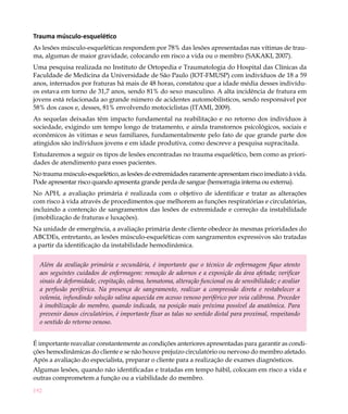 Trauma músculo-esquelético
As lesões músculo-esqueléticas respondem por 78% das lesões apresentadas nas vítimas de trau-
ma, algumas de maior gravidade, colocando em risco a vida ou o membro (SAKAKI, 2007).
Uma pesquisa realizada no Instituto de Ortopedia e Traumatologia do Hospital das Clínicas da
Faculdade de Medicina da Universidade de São Paulo (IOT-FMUSP) com indivíduos de 18 a 59
anos, internados por fraturas há mais de 48 horas, constatou que a idade média desses indivídu-
os estava em torno de 31,7 anos, sendo 81% do sexo masculino. A alta incidência de fratura em
jovens está relacionada ao grande número de acidentes automobilísticos, sendo responsável por
58% dos casos e, desses, 81% envolvendo motociclistas (ITAMI, 2009).
As sequelas deixadas têm impacto fundamental na reabilitação e no retorno dos indivíduos à
sociedade, exigindo um tempo longo de tratamento, e ainda transtornos psicológicos, sociais e
econômicos às vitimas e seus familiares, fundamentalmente pelo fato de que grande parte dos
atingidos são indivíduos jovens e em idade produtiva, como descreve a pesquisa supracitada.
Estudaremos a seguir os tipos de lesões encontradas no trauma esquelético, bem como as priori-
dades de atendimento para esses pacientes.
No trauma músculo-esquelético, as lesões de extremidades raramente apresentam risco imediato à vida.
Pode apresentar risco quando apresenta grande perda de sangue (hemorragia interna ou externa).
No APH, a avaliação primária é realizada com o objetivo de identificar e tratar as alterações
com risco à vida através de procedimentos que melhorem as funções respiratórias e circulatórias,
incluindo a contenção de sangramentos das lesões de extremidade e correção da instabilidade
(imobilização de fraturas e luxações).
Na unidade de emergência, a avaliação primária deste cliente obedece às mesmas prioridades do
ABCDEs, entretanto, as lesões músculo-esqueléticas com sangramentos expressivos são tratadas
a partir da identificação da instabilidade hemodinâmica.


  Além da avaliação primária e secundária, é importante que o técnico de enfermagem fique atento
  aos seguintes cuidados de enfermagem: remoção de adornos e a exposição da área afetada; verificar
  sinais de deformidade, crepitação, edema, hematoma, alteração funcional ou de sensibilidade; e avaliar
  a perfusão periférica. Na presença de sangramento, realizar a compressão direta e restabelecer a
  volemia, infundindo solução salina aquecida em acesso venoso periférico por veia calibrosa. Proceder
  à imobilização do membro, quando indicada, na posição mais próxima possível da anatômica. Para
  prevenir danos circulatórios, é importante fixar as talas no sentido distal para proximal, respeitando
  o sentido do retorno venoso.


É importante reavaliar constantemente as condições anteriores apresentadas para garantir as condi-
ções hemodinâmicas do cliente e se não houve prejuízo circulatório ou nervoso do membro afetado.
Após a avaliação do especialista, preparar o cliente para a realização de exames diagnósticos.
Algumas lesões, quando não identificadas e tratadas em tempo hábil, colocam em risco a vida e
outras comprometem a função ou a viabilidade do membro.
192
 