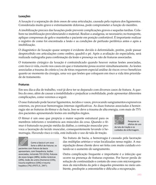 Luxações
A luxação é a separação de dois ossos de uma articulação, causada pela ruptura dos ligamentos.
Considerada muito grave e extremamente dolorosa, pode comprometer a função do membro.
A imobilização precoce das luxações pode prevenir complicações graves e sequelas tardias. Cola-
bore na imobilização providenciando o material. Realize a analgesia, se necessário; no transporte,
aplique compressas de gelo e mantenha o paciente em posição confortável. É importante realizar
o registro de como foi encontrada a lesão e as condições de perfusão periférica antes e após a
imobilização.
O diagnóstico de luxação quase sempre é evidente devido à deformidade, porém, pode passar
despercebido em articulações como ombro, quadril e pé. Após a avaliação do especialista, será
realizada radiografia para confirmação da lesão e presença ou não de fraturas associadas.
O tratamento cirúrgico da luxação é contraindicado quando houver outras lesões associadas,
com risco à vida, exceto nos casos em que o tratamento possa ocorrer simultaneamente. As lesões
associadas a trauma de crânio e/ou de tórax requerem especial análise de riscos versus benefícios
quanto ao momento da cirurgia, uma vez que lesões que coloquem em risco a vida têm priorida-
de de tratamento.

Fraturas
Em seu dia-a-dia de trabalho, você já deve ter se deparado com diversos casos de fratura. A que-
bra do osso, além de causar a instabilidade e prejudicar a mobilidade, pode apresentar diferentes
complicações, como veremos a seguir.
O osso fraturado pode lacerar ligamentos, tecidos e vasos, provocando sangramentos expressivos
externos, ou provocar hemorragias internas significativas. As duas fraturas associadas à hemor-
ragia são as fraturas do fêmur e da bacia. Isso se deve a trauma de alta energia, com mais de 75%
dos pacientes apresentando lesões em múltiplos órgãos.
O fêmur é um osso que propicia o maior suporte estrutural para os
membros inferiores e resistência aos músculos da coxa. Quando o fê-                                   Pesquise os
                                                                                                      efeitos do uso
mur é fraturado na porção média da diáfise, a contração muscular pro-                  da tala de tração e os
voca a laceração do tecido muscular, consequentemente levando à he-                    cuidados de enfermagem.
morragia. Havendo risco à vida, está indicado o uso de tala de tração.
                                               Na fratura de bacia, a hemorragia é causada pela laceração
             Como a bacia é um osso            das múltiplas artérias e veias localizadas nessa região. A ma-
             forte e difícil de fraturar, os   nipulação desse cliente deve ser feita com muito cuidado evi-
pacientes com fratura da bacia                 tando-se o aumento do sangramento.
apresentam, com frequência, lesões
associadas, incluindo TCE (51%), fraturas      Outra complicação frequente e importante é a infecção que
de ossos longos (48%), lesões torácicas        ocorre na presença de fraturas expostas. Por haver perda de
(20%), lesão de uretra (homens) (15%),
trauma esplênico (10%) e trauma
                                               solução de continuidade e contato do osso com microorganis-
hepático (7%) (PHTLS, 2007).                   mos da microbiota da pele e daqueles presentes no meio am-
                                               biente, predispõe a osteomielite e dificulta a recuperação.

                                                                                                               193
 