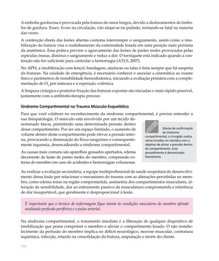 A embolia gordurosa é provocada pela fratura de ossos longos, devido a deslocamentos de êmbo-
los de gordura. Esses, livres na circulação, vão alojar-se no pulmão, tornando-se fatal na maioria
das vezes.
A contenção direta das lesões abertas costuma interromper o sangramento, assim como a imo-
bilização da fratura visa o realinhamento da extremidade lesada em uma posição mais próxima
da anatômica. Essa prática previne o agravamento das lesões de partes moles provocadas pelas
espículas ósseas, diminui o sangramento e reduz a dor. O torniquete está indicado quando a con-
tenção não for suficiente para controlar a hemorragia (ATLS, 2007).
No APH, a imobilização com lençol, bandagem, ataduras ou talas é feita sempre que há suspeita
da fraturas. Na unidade de emergência, é necessário conhecer e associar a cinemática ao exame
físico e parâmetros de instabilidade hemodinâmica, iniciando a avaliação primária com a comple-
mentação de O2 por máscara e a reposição volêmica.
A limpeza cirúrgica e posterior fixação das fraturas expostas são iniciadas o mais rápido possível,
juntamente com a antibioticoterapia precoce.

Síndrome Compartimental no Trauma Músculo-Esquelético
Para que você colabore no reconhecimento da síndrome compartimental, é preciso entender a
sua fisiopatologia. O músculo está envolvido por um tecido de-
nominado fáscia, permitindo uma determinada pressão dentro
desse compartimento. Por ser um espaço limitado, o aumento de                Diante da confirmação
                                                                             da síndrome
volume dentro deste compartimento pode elevar a pressão inter- compartimental, o cirurgião realiza
na, provocando a diminuição do fluxo sanguíneo e consequente-  várias incisões no membro com o
mente isquemia, desencadeando a síndrome compartimental.       objetivo de aliviar a pressão dentro
                                                                       do compartimento. Esse
As causas mais comuns são aparelhos gessados apertados, edema          procedimento é denominado
decorrente de lesão de partes moles do membro, compressão ex-          fasciotomia.
terna do membro em caso de acidentes e hemorragias volumosas.

Ao realizar a avaliação secundária, a equipe multiprofissional de saúde suspeitará do desenvolvi-
mento dessa lesão por relacionar o mecanismo do trauma com as alterações percebidas no mem-
bro, como edema tenso na região comprometida, assimetria dos compartimentos musculares, al-
teração da sensibilidade, dor ao estiramento passivo da musculatura comprometida e referência
de dor insuportável, que geralmente é desproporcional à lesão.

  É importante que o técnico de enfermagem fique atento às condições vasculares do membro afetado
  avaliando perfusão periférica e o pulso arterial.


Na síndrome compartimental, o tratamento imediato é a liberação de qualquer dispositivo de
imobilização que possa comprimir o membro e aliviar o compartimento lesado. O não restabe-
lecimento da perfusão do membro implica no déficit neurológico, necrose muscular, contratura
isquêmica, infecção, retardo na consolidação da fratura, amputação e morte do cliente.

194
 
