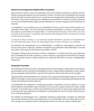 Síndrome do Esmagamento (Rabdomiólise Traumática)
Esta síndrome é muito comum em catástrofes como, por exemplo, terremotos, acidentes automo-
bilísticos de grande impacto em soterramentos e outros. Os traumas de extremidade com esmaga-
mento do tecido muscular podem levar a síndrome do esmagamento (rabdomiólise traumática).
Essa lesão é decorrente da presença de substâncias armazenadas no interior da célula, tornando-
se nocivas em determinados órgãos quando liberadas na corrente sanguínea após destruição do
músculo.

A mioglobina é uma proteína que, em quantidade elevada, provoca lesão renal, levando à in-
suficiência deste órgão. Os níveis elevados de potássio predispõem a arritmia e posterior para-
da cardíaca se não tratado em tempo hábil. A tromboplastina liberada em decorrência da lesão
muscular pode favorecer a coagulação intravascular disseminada (CIVD), tornando-se um fator
preditivo de mortalidade.

A redução do fluxo urinário e a sua coloração podem identificar a presença de mioglobinúria.
É muito importante que o técnico de enfermagem observe o fluxo urinário e sua coloração.

Na síndrome do esmagamento ou na rabdomiólise, o cuidado de enfermagem é garantir um
acesso venoso para a reposição volêmica e tratamento dos distúrbios hidroeletrolíticos, reversão
da acidose e prevenção da insuficiência renal (IR) e a CIVD.

O manitol é utilizado para favorecer a diurese, tomando-se o cuidado para não causar hipovole-
mia. O bicarbonato de sódio alcaliniza a urina e diminui a precipitação intratubular de mioglo-
bina. É necessário manter o débito urinário com volume de 100 ml/h ou até que a mioglobinúria
desapareça.


Amputação Traumática
É considerada uma lesão de risco à vida pela presença de hemorragia e a hipovolemia. Na amputa-
ção traumática ocorre a perda da extremidade, levando a sangramentos abundantes, onde a realiza-
ção do torniquete pode beneficiar o paciente até o parecer e intervenção precoce do cirurgião.

Algumas lesões de extremidades com exposição óssea, isquemia prolongada (superior a 6 horas),
déficit neurológico e lesão muscular significativa tem indicação de amputação principalmente em
clientes hemodinamicamente instáveis.

A possibilidade de reimplante é considerada quando a amputação ocorre em dedos ou no seg-
mento distal de extremidade, abaixo do joelho ou do cotovelo, quando a lesão está limpa, isolada
e regular. É necessário que o cliente seja transferido para um serviço que possua equipe treinada
na execução dos procedimentos de reimplante e, principalmente, que se encontre estável do pon-
to de vista hemodinâmico.

Os cuidados de enfermagem com o segmento amputado compreende a lavagem do segmento
com solução isotônica (solução de ringer lactato ou soro fisiológico 0,9%) exaustivamente, envol-
vê-lo em gaze ou compressa estéril e transportar/manter em caixa de isopor contendo gelo.

                                                                                              195
 