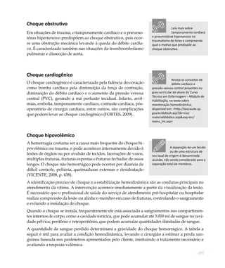 Choque obstrutivo
                                                                                  Leia mais sobre
Em situações de trauma, o tamponamento cardíaco e o pneumo-                       tamponamento cardíaco
tórax hipertensivo predispõem ao choque obstrutivo, pois ocor-       e pneumotórax hipertensivo no
                                                                     traumatismo de tórax e compreenda
re uma obstrução mecânica levando à queda do débito cardía-          qual o motivo que predispõe ao
co. É caracterizado também nas situações de tromboembolismo          choque obstrutivo.
pulmonar e dissecção de aorta.




Choque cardiogênico
                                                                                    Reveja os conceitos de
O choque cardiogênico é caracterizado pela falência do coração                      débito cardíaco e
como bomba cardíaca pela diminuição da força de contração,           pressão venosa central presentes no
diminuição do débito cardíaco e o aumento da pressão venosa          guia curricular do aluno do Curso
                                                                     Técnico em Enfermagem – Módulo de
central (PVC), gerando a má perfusão tecidual. Infarto, arrit-       Habilitação, no texto sobre
mias, embolia, tamponamento cardíaco, contusão cardíaca, pós-        monitoração hemodinâmica,
operatório de cirurgia cardíaca, entre outros, são complicações      disponível em: <http://tecsaude.sp.
que podem levar ao choque cardiogênico (FORTES, 2009).               gov.br/default.asp?dir=inc/
                                                                     materialdidatico.asp&esq=inc/
                                                                     menu_int.asp>



Choque hipovolêmico
A hemorragia costuma ser a causa mais frequente do choque hi-
povolêmico no trauma, e pode acontecer internamente devido à                      A separação de um tecido
                                                                                  ou de uma estrutura de
lesões de órgãos ou por avulsão de tecidos, lacerações de vasos,     seu local de origem é denominada
múltiplas fraturas, fraturas expostas e fraturas fechadas de ossos   avulsão, não sendo considerado para a
longos. O choque não hemorrágico pode ocorrer por diarreia de        separação total de membros.
difícil controle, poliúria, queimaduras extensas e desidratação
(VICENTE, 2008, p. 438).
A identificação precoce do choque e a estabilização hemodinâmica são as condutas principais no
atendimento da vítima. A intervenção acontece imediatamente a partir da visualização da lesão.
É necessário que o profissional de saúde do serviço de atendimento pré-hospitalar ou hospitalar
realize compressão da lesão ou alinhe o membro em caso de fraturas, controlando o sangramento
e evitando a instalação do choque.
Quando o choque se instala, frequentemente ele está associado a sangramentos nos compartimen-
tos internos do corpo, como a cavidade torácica, que pode acumular até 3.000 ml de sangue na cavi-
dade pélvica; peritônio e retroperitônio, que podem acumular quantidades ilimitadas de sangue.
A quantidade de sangue perdido determinará a gravidade do choque hemorrágico. A tabela a
seguir é útil para avaliar a condição hemodinâmica, levando o cirurgião a estimar a perda san-
guínea baseada nos parâmetros apresentados pelo cliente, instituindo o tratamento necessário e
avaliando a resposta volêmica.
                                                                                                     197
 