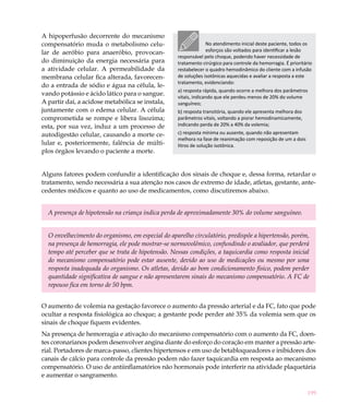 A hipoperfusão decorrente do mecanismo
compensatório muda o metabolismo celu-                          No atendimento inicial deste paciente, todos os
lar de aeróbio para anaeróbio, provocan-                        esforços são voltados para identificar a lesão
                                                   responsável pelo choque, podendo haver necessidade de
do diminuição da energia necessária para           tratamento cirúrgico para controle da hemorragia. É prioritário
a atividade celular. A permeabilidade da           restabelecer o quadro hemodinâmico do cliente com a infusão
membrana celular fica alterada, favorecen-         de soluções isotônicas aquecidas e avaliar a resposta a este
                                                   tratamento, evidenciando:
do a entrada de sódio e água na célula, le-
                                                   a) resposta rápida, quando ocorre a melhora dos parâmetros
vando potássio e ácido lático para o sangue.       vitais, indicando que ele perdeu menos de 20% do volume
A partir daí, a acidose metabólica se instala,     sanguíneo;
juntamente com o edema celular. A célula           b) resposta transitória, quando ele apresenta melhora dos
comprometida se rompe e libera lisozima;           parâmetros vitais, voltando a piorar hemodinamicamente,
esta, por sua vez, induz a um processo de          indicando perda de 20% a 40% da volemia;
autodigestão celular, causando a morte ce-         c) resposta mínima ou ausente, quando não apresentam
                                                   melhora na fase de reanimação com reposição de um a dois
lular e, posteriormente, falência de múlti-        litros de solução isotônica.
plos órgãos levando o paciente a morte.


Alguns fatores podem confundir a identificação dos sinais de choque e, dessa forma, retardar o
tratamento, sendo necessária a sua atenção nos casos de extremo de idade, atletas, gestante, ante-
cedentes médicos e quanto ao uso de medicamentos, como discutiremos abaixo.


  A presença de hipotensão na criança indica perda de aproximadamente 30% do volume sanguíneo.


  O envelhecimento do organismo, em especial do aparelho circulatório, predispõe a hipertensão, porém,
  na presença de hemorragia, ele pode mostrar-se normovolêmico, confundindo o avaliador, que perderá
  tempo até perceber que se trata de hipotensão. Nessas condições, a taquicardia como resposta inicial
  do mecanismo compensatório pode estar ausente, devido ao uso de medicações ou mesmo por uma
  resposta inadequada do organismo. Os atletas, devido ao bom condicionamento físico, podem perder
  quantidade significativa de sangue e não apresentarem sinais do mecanismo compensatório. A FC de
  repouso fica em torno de 50 bpm.


O aumento de volemia na gestação favorece o aumento da pressão arterial e da FC, fato que pode
ocultar a resposta fisiológica ao choque; a gestante pode perder até 35% da volemia sem que os
sinais de choque fiquem evidentes.
Na presença de hemorragia e ativação do mecanismo compensatório com o aumento da FC, doen-
tes coronarianos podem desenvolver angina diante do esforço do coração em manter a pressão arte-
rial. Portadores de marca-passo, clientes hipertensos e em uso de betabloqueadores e inibidores dos
canais de cálcio para controle da pressão podem não fazer taquicardia em resposta ao mecanismo
compensatório. O uso de antiinflamatórios não hormonais pode interferir na atividade plaquetária
e aumentar o sangramento.

                                                                                                               199
 