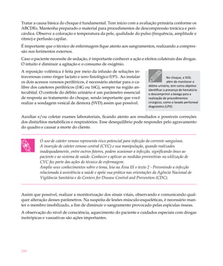 Tratar a causa básica do choque é fundamental. Tem início com a avaliação primária conforme os
ABCDEs. Mantenha preparado o material para procedimentos de descompressão torácica e peri-
cárdica. Observe a coloração e temperatura da pele, qualidade do pulso (frequência, amplitude e
ritmo) e perfusão capilar.
É importante que o técnico de enfermagem fique atento aos sangramentos, realizando a compres-
são nos ferimentos externos.
Caso o paciente necessite de sedação, é importante conhecer a ação e efeitos colaterais das drogas.
O intuito é diminuir a agitação e o consumo de oxigênio.
A reposição volêmica é feita por meio da infusão de soluções in-
travenosas como ringer lactato e soro fisiológico 0,9%. Ao instalar                      No choque, a SVD,
os dois acessos venosos periféricos, é necessário atentar para o ca-                     além de monitorar o
libre dos cateteres periféricos (14G ou 16G), sempre na região an-         débito urinário, tem como objetivo
                                                                           identificar a presença de hematúria
tecubital. O controle do débito urinário é um parâmetro essencial          e descomprimir a bexiga para a
de resposta ao tratamento do choque, sendo importante que você             realização de procedimentos
realize a sondagem vesical de demora (SVD) assim que possível.             cirúrgicos, como o lavado peritoneal
                                                                           diagnóstico (LPD).


Auxiliar e/ou coletar exames laboratoriais, ficando atento aos resultados e possíveis correções
dos distúrbios metabólicos e respiratórios. Esse desequilíbrio pode responder pelo agravamento
do quadro e causar a morte do cliente.


          O uso de cateter venoso representa risco potencial para infecção da corrente sanguínea.
          A inserção de cateter venoso central (CVC) e sua manipulação, quando realizados
          inadequadamente, entre outros fatores, podem ocasionar a infecção, significando ônus ao
          paciente e ao sistema de saúde. Conhecer e aplicar as medidas preventivas na utilização de
          CVC faz parte das ações do técnico de enfermagem.
          Amplie seus conhecimentos sobre o tema, leia na Área III o texto 2 - Prevenindo a infecção
          relacionada à assistência a saúde e apóie sua prática nas orientações da Agência Nacional de
          Vigilância Sanitária e do Centers for Disease Control and Prevention (CDC).



Assim que possível, realizar a monitorização dos sinais vitais, observando e comunicando qual-
quer alteração desses parâmetros. Na suspeita de lesões músculo-esqueléticas, é necessário man-
ter o membro imobilizado, a fim de diminuir o sangramento provocado pelas espículas ósseas.
A observação do nível de consciência, aquecimento do paciente e cuidados especiais com drogas
inotrópicas e vasoativas são ações importantes.




200
 
