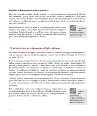 Considerações nas queimaduras químicas
O contato com determinadas substâncias pode provocar queimaduras e a gravidade desta lesão
está associada a quatro fatores relacionados à substância: natureza, concentração, duração do
contato e mecanismo de ação. Essas informações devem ser transmitidas pelos profissionais do
APH. Todos os cuidados devem ser tomados com o objetivo de proteger os profissionais do con-
tato com a substância.

O atendimento inicial visa a remoção da substância por meio da esco-
                                                                                         É importante
vação da pele, seguida da lavagem da área comprometida com grande                        que os
quantidade de água. Quando ocorrer lesão ocular, a lavagem com água         serviços disponham de
destilada deve ser contínua. A aplicação de anestésico local oftálmico      uma área apropriada para
                                                                            a descontaminação.
pode ser iniciada mediante prescrição médica.




19. Atuando em eventos com múltiplas vítimas
Incidentes envolvendo múltiplas vítimas têm se tornado objeto de preocupação entre profissio-
nais de saúde, serviços de atenção às urgências e defesa civil, sendo considerado um problema
de saúde pública.

Você tem acompanhado, pelos meios de comunicação, tragédias sem precedentes que têm aba-
lado o mundo nesses últimos anos, provocando milhares de mortos, feridos e desabrigados. De-
pendendo da magnitude da tragédia, o desequilíbrio entre as necessidades e os recursos existen-
tes pode ser imenso. Veja essa questão sob o ponto de vista do setor saúde. O elevado número de
vítimas envolvido em uma catástrofe representa sobrecarga ao sistema de saúde, necessitando
de maior número de ambulâncias, materiais e equipamentos, profissionais capacitados, além da
organização do espaço físico em pronto-socorros para o recebimento das vítimas.

Além da saúde, o atendimento em catástrofes requer o esforço conjunto de diversos setores or-
ganizados da sociedade e da própria população, sendo ilustrativa a situação ocorrida no Haiti e
no Chile, países vítimas de terremoto, que contaram inclusive com auxílio de organizações inter-
nacionais.

Em se tratando de evento com múltiplas vítimas, é importante se ter
uma definição clara sobre as terminologias utilizadas para que possa-                   Lembre-se
mos evitar ao máximo os erros de comunicação e, consequentemente, o                     que a
processo de atendimento às vítimas do acidente.                             comunicação é
                                                                            fundamental para a
                                                                            qualidade do atendimento
                                                                            em saúde e faz parte da
                                                                            segurança do paciente.



208
 
