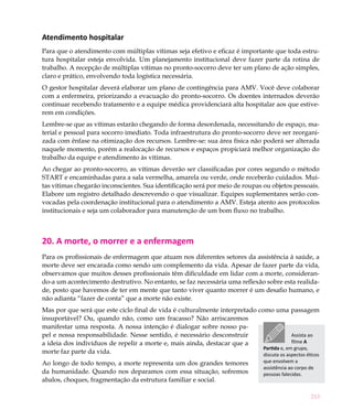 Atendimento hospitalar
Para que o atendimento com múltiplas vítimas seja efetivo e eficaz é importante que toda estru-
tura hospitalar esteja envolvida. Um planejamento institucional deve fazer parte da rotina de
trabalho. A recepção de múltiplas vítimas no pronto-socorro deve ter um plano de ação simples,
claro e prático, envolvendo toda logística necessária.
O gestor hospitalar deverá elaborar um plano de contingência para AMV. Você deve colaborar
com a enfermeira, priorizando a evacuação do pronto-socorro. Os doentes internados deverão
continuar recebendo tratamento e a equipe médica providenciará alta hospitalar aos que estive-
rem em condições.
Lembre-se que as vítimas estarão chegando de forma desordenada, necessitando de espaço, ma-
terial e pessoal para socorro imediato. Toda infraestrutura do pronto-socorro deve ser reorgani-
zada com ênfase na otimização dos recursos. Lembre-se: sua área física não poderá ser alterada
naquele momento, porém a realocação de recursos e espaços propiciará melhor organização do
trabalho da equipe e atendimento às vítimas.
Ao chegar ao pronto-socorro, as vítimas deverão ser classificadas por cores segundo o método
START e encaminhadas para a sala vermelha, amarela ou verde, onde receberão cuidados. Mui-
tas vítimas chegarão inconscientes. Sua identificação será por meio de roupas ou objetos pessoais.
Elabore um registro detalhado descrevendo o que visualizar. Equipes suplementares serão con-
vocadas pela coordenação institucional para o atendimento a AMV. Esteja atento aos protocolos
institucionais e seja um colaborador para manutenção de um bom fluxo no trabalho.



20. A morte, o morrer e a enfermagem
Para os profissionais de enfermagem que atuam nos diferentes setores da assistência à saúde, a
morte deve ser encarada como sendo um complemento da vida. Apesar de fazer parte da vida,
observamos que muitos desses profissionais têm dificuldade em lidar com a morte, consideran-
do-a um acontecimento destrutivo. No entanto, se faz necessária uma reflexão sobre esta realida-
de, posto que havemos de ter em mente que tanto viver quanto morrer é um desafio humano, e
não adianta “fazer de conta” que a morte não existe.
Mas por que será que este ciclo final de vida é culturalmente interpretado como uma passagem
insuportável? Ou, quando não, como um fracasso? Não arriscaremos
manifestar uma resposta. A nossa intenção é dialogar sobre nosso pa-
pel e nossa responsabilidade. Nesse sentido, é necessário desconstruir                    Assista ao
a ideia dos indivíduos de repelir a morte e, mais ainda, destacar que a                   filme A
                                                                             Partida e, em grupo,
morte faz parte da vida.                                                     discuta os aspectos éticos
Ao longo de todo tempo, a morte representa um dos grandes temores                 que envolvem a
                                                                                  assistência ao corpo de
da humanidade. Quando nos deparamos com essa situação, sofremos                   pessoas falecidas.
abalos, choques, fragmentação da estrutura familiar e social.

                                                                                                       213
 