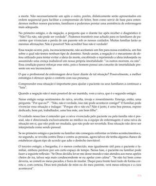 a morte. Não necessariamente um após o outro, porém, didaticamente serão apresentados em
ordem sequencial para facilitar a compreensão do leitor, bem como servir de base para enten-
dermos melhor nossos pacientes, familiares e podermos prestar uma assistência de enfermagem
mais adequada.

No primeiro estágio, o da negação, a pergunta que o doente faz após receber o diagnóstico é:
“Não? Eu não, não pode ser verdade”. Podemos transferir esse achado para os familiares de pa-
cientes que vivenciam a perda de um parente sob os nossos cuidados. Muitas famílias farão as
mesmas afirmações: Não é possível! Não acredito! Isso não é verdade!

Essa reação ocorre, pois, inconscientemente, não aceitamos um fim para nossa existência, um fim
sobre o qual não temos nenhum tipo de domínio. Sendo assim, a negação é o mecanismo de de-
fesa utilizado para tentar evitar a ideia da morte, encobrindo e reprimindo a ideia indesejada ou
assumindo uma crença inabalável em nossa própria imortalidade: “os outros morrem, eu não”.
Essa condição parece reforçar esse mito, pois o homem possui um conceito de imortalidade pre-
sente em seu inconsciente.

O que o profissional de enfermagem deve fazer diante de tal situação? Possivelmente, a melhor
estratégia é oferecer apoio e conforto com sua presença.

Compreender essa situação é importante para ajudar o paciente ou seus familiares a continuar a
“luta”.

Quando a negação não é mais possível de ser mantida, vem a raiva, que é o segundo estágio.

Nesse estágio surge sentimentos de raiva, revolta, inveja e ressentimento. Emerge, então, uma
pergunta: “Por que eu?”. “Não, não é verdade, isso não pode acontecer comigo!” O familiar pode
vivenciar essa situação e indagar: “Porque ele e não eu? Não é justo, é uma boa pessoa, esposo
dedicado, bom pai, trabalhador, uma boa mãe, um bom filho”.

O cuidado nessa fase é entender que a raiva vivenciada pelo paciente ou pela família não é pes-
soal, não é direcionada exclusivamente ao médico ou à equipe de enfermagem; é uma raiva da
situação em si, que não pode ser mudada, que não pode ser revertida. Essa situação não deve ser
interpretada como sendo pessoal.

Se no primeiro estágio o paciente ou familiar não conseguiu enfrentar os tristes acontecimentos e,
no segundo, se revolta contra Deus e contra as pessoas, agora talvez ele tenha alguma chance de
estabelecer algum tipo de acordo que adie o desfecho inevitável.

O terceiro estágio, a barganha, é o menos conhecido, mas igualmente útil para o paciente e fa-
miliar, embora perdure por um curto espaço de tempo. Nessa fase, o paciente ou familiar pode
fazer a seguinte reflexão: “Se Deus decidiu levar-me desse mundo e não atendeu aos meus apelos
cheios de ira, talvez seja mais condescendente se eu apelar com calma”. “Se não fui bom como
deveria, se cometi os meus pecados, é hora de mudar. Daqui para frente farei tudo de forma cor-
reta e, com certeza, Deus terá piedade de mim ou do meu parente, verá meus esforços e a cura
acontecerá”.

                                                                                               215
 