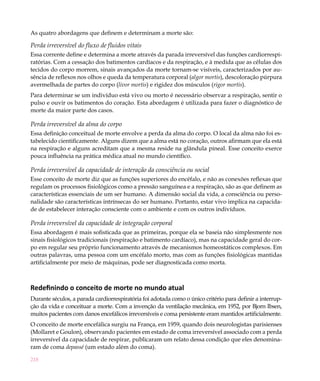 As quatro abordagens que definem e determinam a morte são:

Perda irreversível do fluxo de fluidos vitais
Essa corrente define e determina a morte através da parada irreversível das funções cardiorrespi-
ratórias. Com a cessação dos batimentos cardíacos e da respiração, e à medida que as células dos
tecidos do corpo morrem, sinais avançados da morte tornam-se visíveis, caracterizados por au-
sência de reflexos nos olhos e queda da temperatura corporal (algor mortis), descoloração púrpura
avermelhada de partes do corpo (livor mortis) e rigidez dos músculos (rigor mortis).
Para determinar se um indivíduo está vivo ou morto é necessário observar a respiração, sentir o
pulso e ouvir os batimentos do coração. Esta abordagem é utilizada para fazer o diagnóstico de
morte da maior parte dos casos.

Perda irreversível da alma do corpo
Essa definição conceitual de morte envolve a perda da alma do corpo. O local da alma não foi es-
tabelecido cientificamente. Alguns dizem que a alma está no coração, outros afirmam que ela está
na respiração e alguns acreditam que a mesma reside na glândula pineal. Esse conceito exerce
pouca influência na prática médica atual no mundo científico.

Perda irreversível da capacidade de interação da consciência ou social
Esse conceito de morte diz que as funções superiores do encéfalo, e não as conexões reflexas que
regulam os processos fisiológicos como a pressão sanguínea e a respiração, são as que definem as
características essenciais de um ser humano. A dimensão social da vida, a consciência ou perso-
nalidade são características intrínsecas do ser humano. Portanto, estar vivo implica na capacida-
de de estabelecer interação consciente com o ambiente e com os outros indivíduos.

Perda irreversível da capacidade de integração corporal
Essa abordagem é mais sofisticada que as primeiras, porque ela se baseia não simplesmente nos
sinais fisiológicos tradicionais (respiração e batimento cardíaco), mas na capacidade geral do cor-
po em regular seu próprio funcionamento através de mecanismos homeostáticos complexos. Em
outras palavras, uma pessoa com um encéfalo morto, mas com as funções fisiológicas mantidas
artificialmente por meio de máquinas, pode ser diagnosticada como morta.



Redefinindo o conceito de morte no mundo atual
Durante séculos, a parada cardiorrespiratória foi adotada como o único critério para definir a interrup-
ção da vida e conceituar a morte. Com a invenção da ventilação mecânica, em 1952, por Bjorn Ibsen,
muitos pacientes com danos encefálicos irreversíveis e coma persistente eram mantidos artificialmente.
O conceito de morte encefálica surgiu na França, em 1959, quando dois neurologistas parisienses
(Mollaret e Goulon), observando pacientes em estado de coma irreversível associado com a perda
irreversível da capacidade de respirar, publicaram um relato dessa condição que eles denomina-
ram de coma depassé (um estado além do coma).

218
 