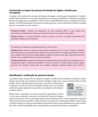 Conhecendo as etapas do processo de doação de órgãos e tecidos para
transplante
A seguir, você conhecerá o processo de doação de órgãos e tecidos para transplante. O conheci-
mento desse processo e a execução adequada de suas etapas possibilitam a obtenção de órgãos e
tecidos com segurança e qualidade, a fim de serem disponibilizados para a realização dos trans-
plantes. As OPOs participam de forma ativa desse processo, como você poderá verificar a medida
que for avançando em seus estudos.


  Potencial doador - paciente com diagnóstico de morte encefálica (ME), no qual tenham sido
  descartadas contraindicações clínicas que representam riscos aos receptores dos órgãos.
  Doador efetivo - é o potencial doador, do qual se extraiu, ao menos, um órgão vascularizado com
  finalidade terapêutica de transplante.



  Os doadores de órgãos para transplante podem ser de dois tipos:
  Doadores vivos - podem ser doadores relacionados consanguíneos até o 4º grau e cônjuge, e doadores
  não-relacionados, que só poderão doar mediante autorização judicial. Os órgãos que podem ser doados
  são os duplos (rins) ou parte de órgãos (fígado e pulmões), desde que não haja comprometimento das
  funções vitais e aptidões físicas ou mentais do doador.
  Doadores falecidos - são aqueles com diagnóstico confirmado de morte encefálica e que a família autorizou
  a doação dos órgãos e tecidos para transplante. Neste caso, pode ser retirado coração, pulmões, fígado,
  pâncreas, rins, intestino, córneas, pele, ossos, tendões, cartilagens, válvulas cardíaca, veias e artérias.




Identificação e notificação do potencial doador
A primeira etapa do processo de doação de órgãos e tecidos para transplante consiste na identi-
ficação do paciente com suspeita de morte encefálica, etapa sem a qual as demais ficam inviabi-
lizadas. Para a identificação de pacientes com dano cerebral grave
é utilizada a Escala de Coma de Glasgow (GCS), que é um método
confiável quando aplicado em paciente sem sedação e hemodinami-                       Veja mais
                                                                                      informações
camente estável.                                                        sobre a Escala de Coma de
                                                                                   Glasgow no texto sobre
Sendo assim, o paciente em coma irreversível, aperceptivo, arreati-      Trauma Cranioencefálico.
vo, de causa conhecida, com escore na Escala de Coma de Glasgow
igual a três pontos, sem uso de drogas depressoras do sistema nervo central, apresenta requisitos
indicativos de morte encefálica. Antes de iniciar os exames de confirmação da ME, é essencial que
o médico informe e esclareça aos familiares do paciente sobre os procedimentos que serão realiza-
dos. Esse cuidado possibilita maior transparência ao processo de doação e transplante.

222
 