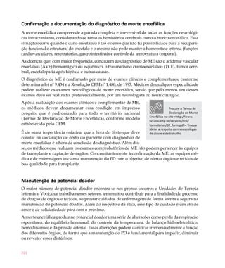 Confirmação e documentação do diagnóstico de morte encefálica
A morte encefálica compreende a parada completa e irreversível de todas as funções neurológi-
cas intracranianas, considerando-se tanto os hemisférios cerebrais como o tronco encefálico. Essa
situação ocorre quando o dano encefálico é tão extenso que não há possibilidade para a recupera-
ção funcional e estrutural do encéfalo e o mesmo não pode manter a homeostase interna (funções
cardiovasculares, respiratórias, gastrointestinais e controle da temperatura corporal).
As doenças que, com maior frequência, conduzem ao diagnóstico de ME são o acidente vascular
encefálico (AVE) hemorrágico ou isquêmico, o traumatismo cranioencefálico (TCE), tumor cere-
bral, encefalopatia após hipóxia e outras causas.
O diagnóstico de ME é confirmado por meio de exames clínicos e complementares, conforme
determina a lei nº 9.434 e a Resolução CFM nº 1.480, de 1997. Médicos de qualquer especialidade
podem realizar os exames neurológicos de morte encefálica, sendo que pelo menos um desses
exames deve ser realizado, preferencialmente, por um neurologista ou neurocirurgião.
Após a realização dos exames clínicos e complementar de ME,
os médicos devem documentar essa condição em impresso                                Procure o Termo de
próprio, que é padronizado para todo o território nacional                           Declaração de Morte
                                                                      Encefálica no site <http://www.
(Termo de Declaração de Morte Encefálica), conforme modelo
                                                                      hc.unicamp.br/servicos/cco/
estabelecido pelo CFM.                                                formularios/02_form.pdf>. Troque
                                                                      ideias a respeito com seus colegas
É de suma importância enfatizar que a hora do óbito que deve          de classe e de trabalho.
constar na declaração de óbito do paciente com diagnóstico de
morte encefálica é a hora da conclusão do diagnóstico. Além dis-
so, os médicos que realizam os exames comprobatórios de ME não podem pertencer às equipes
de transplante e captação de órgãos. Concomitantemente à confirmação da ME, as equipes mé-
dica e de enfermagem iniciam a manutenção do PD com o objetivo de ofertar órgãos e tecidos de
boa qualidade para transplante.



Manutenção do potencial doador
O maior número de potencial doador encontra-se nos pronto-socorros e Unidades de Terapia
Intensiva. Você, que trabalha nesses setores, tem muito a contribuir para a finalidade do processo
de doação de órgãos e tecidos, ao prestar cuidados de enfermagem de forma atenta e segura na
manutenção do potencial doador. Além do respeito e da ética, esse tipo de cuidado é um ato de
amor e de solidariedade para com o próximo.
A morte encefálica produz no potencial doador uma série de alterações como perda da respiração
espontânea, do equilíbrio hormonal, do controle da temperatura, do balanço hidroeletrolítico,
hemodinâmico e da pressão arterial. Essas alterações podem danificar irreversivelmente a função
dos diferentes órgãos, de forma que a manutenção do PD é fundamental para impedir, diminuir
ou reverter esses distúrbios.


224
 