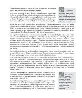 Para manter essas funções o mais próximo do normal, é necessário o
registro e controle contínuo desses parâmetros.                                            Para contribuir
                                                                                           com seu
Nesse caso, uma série de ações deve ser realizada para a manutenção         aprendizado, faça um estudo
efetiva do potencial doador, objetivando evitar a parada cardíaca e via-    sobre as alterações citadas que
                                                                            podem provocar a instabilidade
bilizar a utilização dos órgãos para transplante. A assistência prestada
                                                                            do doador, registrando em seu
ao doador de órgãos deve ser semelhante à assistência prestada ao pa-       caderno de estudos. Peça ajuda
ciente em estado crítico, em uma Unidade de Terapia Intensiva (UTI).        ao professor, se necessário.

Nessas condições, o paciente necessita ser submetido a vários procedimentos, dentre eles: acesso
venoso central para infusão de drogas e líquidos, além de mensuração da pressão venosa central
(PVC); monitoração contínua da frequência cardíaca, oximetria de pulso e pressão arterial não
invasiva; sondagem vesical de demora; sondagem gástrica; controle da temperatura; higiene cor-
poral; aspiração do tubo endotraqueal e das vias aéreas superiores.
Um aspecto importante a ser considerado nos cuidados ao doador de órgãos e tecidos é a hipo-
tensão arterial. Identificada pela pressão arterial média (PAM) inferior a 60mmHg, é o evento
mais frequente nos potenciais doadores e representa o maior desafio durante o cuidado a esses
pacientes. As medidas empregadas para a correção da hipotensão incluem: reposição de volu-
me intravenoso aquecido a 39ºC (com ringer lactato ou solução isotônica de cloreto de sódio),
manutenção da diurese entre 0,5 a 3ml/kg/hora, pressão venosa central (PVC) de 8 e 12 mmHg
(normovolemia), frequência cardíaca de 60 a 120 batimentos por minuto e hemoglobina maior
que 10g/dl.
A reposição volêmica, não sendo suficiente para manter o padrão hemodinâmico adequado, faz-
se necessário o uso de drogas vasoativas como dopamina ou noradrenalina. A administração
deve ser realizada por acesso central em bomba de infusão contínua.
Os distúrbios hidroeletrolíticos também são comuns nos potenciais doadores e a normalização é
importante para evitar a ocorrência de arritmias, que podem levar à parada cardíaca. As altera-
ções com maior ocorrência são a hipocalemia (91%), hipofosfatemia (66%), hipernatremia (59%),
hipercalemia (39%), hiponatremia (38%) e diabetes insipidus (9% a 87%). A correção desses distúr-
bios deve ser iniciada imediatamente, pois, com frequência, os doadores apresentam alterações
como, por exemplo, a hipocalemia grave que, se não corrigida, pode desencadear arritmias e até
parada cardíaca.

Em alterações metabólicas, como a hiperglicemia, é necessário o con-
trole de glicemia capilar de horário e tratamento com insulina regu-                      Veja mais sobre
lar, de acordo com a prescrição médica, para manter níveis glicêmi-                       distúrbios
cos entre 100 e 200 mg/dl.                                                  hidroeletrolíticos e acidose
                                                                            metabólica nos textos
Outra alteração importante é a acidose metabólica, que pode produ-          Cuidando do cliente com
zir uma série de alterações fisiológicas nos doadores de órgãos, como       agravos renais em urgência e
                                                                            emergência e Cuidando do
diminuição da contratilidade cardíaca (especialmente com pH abaixo          cliente com agravos
de 7,2), arritmias, redução do fluxo de sangue para os rins e fígado, di-   metabólicos em urgência e
minuição da resposta cardiovascular às catecolaminas; resistência à         emergência.


                                                                                                      225
 