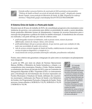 Entenda melhor o processo histórico de construção do SUS assistindo ao documentário
          “Políticas de Saúde no Brasil: um século de luta pelo direito à saúde”, dirigido pelo cineasta
          Renato Tapajós, numa produção do Ministério da Saúde, de 2006. Disponível no endereço
          eletrônico: <http://video.google.com/videoplay?docid=5787222578615549628#>



O Sistema Único de Saúde e o Pacto pela Saúde
Durante mais de 20 anos de trabalho do SUS e de consolidação progressiva dos municípios como
instâncias de governo, com autonomia para definir as prioridades de saúde a serem atendidas,
foram praticadas diferentes formas de planejamento e repasses de recursos financeiros para a
execução dos programas e políticas de saúde no âmbito municipal. A transferência dos recursos
era realizada, e em parte até hoje, por meio de critérios como:
  •	 perfil demográfico (número de habitantes, onde as pessoas vivem, número de pessoas
     alfabetizadas, número de crianças e idosos, entre outros);
  •	 perfil epidemiológico (do que as pessoas adoecem, do que morrem, quais suas condições de vida,
     quais suas necessidades de saúde, entre outros);
  •	 rede de serviços existente (equipes de Saúde da Família, estabelecimentos de atenção à saúde,
     serviços de apoio ao diagnóstico e a terapia etc.); e
  •	 ressarcimento dos serviços prestados (internações realizadas, procedimentos realizados).


Porém, estes critérios não garantiam a integração de ações entre os municípios em planejamento
mais integrado.
A partir de 1991, por meio da edição de Normas Operacionais
Básicas (NOBs), o Ministério da Saúde formalizou a relação e as                             CIT: Comissão
competências entre municípios, Estados e União. Definiu também                              integrada por
                                                                               representantes dos gestores
a constituição dos fóruns de decisão do SUS, como as Comissões de
                                                                               municipais (Conselho Nacional de
Intergestores Bipartites (CIB) e Tripartites (CIT) e os instrumentos           Secretários Municipais de Saúde
para a fiscalização da movimentação dos recursos repassados aos                – Conasems), estaduais (Conselho
Fundos Municipais e Estaduais de Saúde, definição dos orçamen-                 Nacional de Secretários de Saúde
                                                                               – Conass) e federal (Ministério da
tos municipais e elaboração dos Planos de Saúde e dos Relatórios               Saúde). CIB: Comissão integrada
de Gestão e da Programação Pactuada e Integrada de Saúde. Neste                por representantes dos gestores
processo, foram editadas a NOB-SUS nº 01/91, NOB-SUS nº 01/93                  municipais (Colegiado de
e NOB-SUS nº 01/96.                                                            Secretários Municipais de Saúde
                                                                               – Cosems) e estadual (Secretaria
                                                                               Estadual de Saúde).
                                                                               Você poderá ter acesso às Normas
                                                                               Operacionais Básicas consultando
                                                                               a pasta de legislação do SUS no
                                                                               site www.saude.gov.br




                                                                                                             21
 