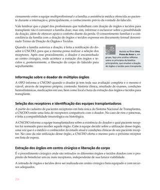 cionamento entre a equipe multiprofissional e a família; a assistência médica oferecida ao pacien-
te durante a internação e, principalmente, o conhecimento prévio da vontade do falecido.

Vale lembrar que o papel dos profissionais que trabalham com doação de órgãos e tecidos para
transplante não é convencer a família doar; mas sim, informar e esclarecer sobre a possibilidade
da doação, além de oferecer apoio e conforto diante da perda. O consentimento familiar é a con-
cordância da família com a doação de órgãos e tecidos expressa em documento formal denomi-
nado Termo de Doação de Órgãos e Tecidos.

Quando a família autoriza a doação, é feita a notificação do do-
ador à CNCDO, para que a mesma possa realizar a seleção dos                           Assista ao filme Uma
receptores. Após esse procedimento, o doador é encaminhado                            Prova de Amor e, em
                                                                      grupo, faça uma análise reflexiva
ao centro cirúrgico, onde acontece a extração dos órgãos e te-
                                                                      sobre os princípios da bioética
cidos e, posteriormente, a liberação do corpo do falecido para        principialista, que envolve a doação
sepultamento.                                                         de órgãos e tecidos para transplante.



Informação sobre o doador de múltiplos órgãos
A OPO informa a CNCDO quando o doador já tem toda sua avaliação completa e o mesmo é
viável, através de impresso próprio, contendo: história clínica, resultado de exames, condições
hemodinâmicas, medicações em uso, bem como local e hora da extração dos órgãos e tecidos para
transplante.


Seleção dos receptores e identificação das equipes transplantadoras
A partir do cadastro de pacientes receptores em lista única do Sistema Nacional de Transplantes,
a CNCDO emite uma lista de receptores compatíveis com o doador. No caso de rins e pâncreas,
é feita a compatibilidade imunológica ou histológica.

A CNCDO informa a equipe transplantadora sobre a existência do doador e qual paciente recep-
tor foi nomeado para receber aquele órgão. Cabe à equipe decidir sobre a utilização desse órgão,
uma vez que é o médico o conhecedor do estado atual e condições clínicas de seu paciente recep-
tor. No caso da não utilização desse órgão, a CNCDO oferta o mesmo para o próximo receptor
em lista de espera.


Extração dos órgãos em centro cirúrgico e liberação do corpo
É o procedimento cirúrgico onde são retirados os diferentes órgãos e tecidos doados com o pro-
pósito de beneficiar um ou mais receptores, independente de sua futura viabilidade.

A retirada de órgãos e tecidos deve ser realizada em centro cirúrgico bem equipado e com recur-
sos adequados.



228
 