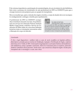 É de extrema importância a participação do anestesiologista, de um circulante de sala habilidoso,
bem como a presença do coordenador de sala (profissional da OPO ou CIHDOTT) para que a
cirurgia transcorra sem prejuízos para as equipes de transplantes.

Deve-se ressaltar que, após a retirada dos órgãos e tecidos, o corpo do doador deve ser recompos-
to condignamente e entregue a família para sepultamento.

O profissional da OPO ou CIHDOTT acompa-
nha os familiares durante essa fase. Os profissio-                          Na cidade de São Paulo,
nais nos serviços de Liberação Policial, Instituto                          particularmente, existe a lei nº 11.479,
Médico Legal (morte violenta) e Serviço de Ve-                de 13 de janeiro de 1994, que dispensa o pagamento
                                                              de taxas ao Serviço Funerário do Município de São
rificação de Óbito (óbito de causa bem definida)              Paulo para todos os doadores de órgãos e tecidos.
fornecem todas as orientações necessárias sobre               Esse benefício consta de uma urna do tipo clássica,
a liberação do corpo do falecido.                             remoção do corpo e transporte para sepultamento.




  Concluindo:
  É ético e legal diagnosticar e notificar todos os casos de morte encefálica em hospitais públicos,
  filantrópicos e privados para as Centrais de Notificação, Captação e Distribuição de Órgãos, conforme
  determina a lei nº 9.434, de 1997. O desrespeito à legislação fere os princípios bioéticos da beneficência,
  não maleficência, justiça, equidade e autonomia. Além de ser desumano para os receptores, potenciais
  doadores e familiares desses pacientes. Sendo assim, o que caracteriza a doação de órgãos e tecidos para
  transplante não é a tecnologia e o custo, mas a ética.




                                                                                                                   229
 