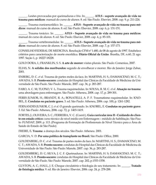 ______. Lesões provocadas por queimaduras e frio. In:______. ATLS - suporte avançado de vida no
trauma para médicos: manual do curso de alunos. 8. ed. São Paulo. Elsevier, 2008. cap. 9, p. 211-224.
______. Trauma cranioencefálico. In: ______. ATLS - Suporte avançado de vida no trauma para mé-
dicos: manual do curso de alunos. 8. ed. São Paulo: Elsevier, 2008. cap. 6, p. 131-151.
______. Trauma torácico. In: ______. ATLS - Suporte avançado de vida no trauma para médicos:
manual do curso de alunos. 8. ed. São Paulo: Elsevier, 2008. cap. 4, p. 85-101.
______. Trauma vertebromedular. In: ______. ATLS - Suporte avançado de vida no trauma para mé-
dicos: manual do curso de alunos. 8. ed. São Paulo: Elsevier, 2008. cap. 7, p. 157-173.
CONSELHO FEDERAL DE MEDICINA. Resolução CFM nº 1.480, de 08 de agosto de 1997. Estabelece
critérios para caracterização de morte encefálica. Diário Oficial da União. Brasília, DF, n.60, 21 ago.
1997. Seção 1, p. 18227-18228.
GOLD DORA, I.; FRANKLIN, S. S. A arte de morrer: visões plurais. São Paulo: Comenius, 2007.
ELIAS, N. A solidão dos moribundos: seguido de envelhecer e morrer. Rio de Janeiro: Jorge Zahar,
2001.
ENBERG, D. C. et al. Trauma de partes moles da face. In: MARTINS, H. S.; DAMASCENO, M. C. T.;
AWADA, S. B. Pronto-socorro: condutas do Hospital das Clínicas da Faculdade de Medicina da Uni-
versidade de São Paulo. São Paulo: Manole, 2007. cap. 36, p. 283-287.
FARO, A. C. M; TUONO, V. L. Trauma raquimedular. In: SOUSA, R. M. C. et al. Atuação no trauma:
uma abordagem para enfermagem. São Paulo: Atheneu, 2008. cap. 17, p. 289-301.
FERES JUNIOR, H.; BRANDT, R. A.; BONATELLI, A. P. F. Traumatismo raquimedular. In: KNO-
BEL, E. Condutas no paciente grave. 3. ed. São Paulo: Atheneu, 2006. cap. 100, p. 1261-1282.
FERNANDES JUNIOR, C. J. et al. O grande queimado. In: KNOBEL, E. Condutas no paciente grave.
3. Ed. São Paulo: Atheneu, 2006. cap. 72, p. 1403-1419.
FORTES, J.; OLIVEIRA, S. C.; FERREIRA, V. C. (Coord.). Guia curricular área II - Cuidando do clien-
te em estado crítico: curso técnico de nível médio em Enfermagem – módulo de habilitação. São Pau-
lo: FUNDAP, 2009. p. 113. (Programa de Formação de Profissionais de Nível Técnico para a Área de
Saúde do Estado de São Paulo)
FREIRE, E. Trauma: a doença dos séculos. São Paulo: Atheneu. 2001.
GARCIA, V. D. Por uma política de transplante no Brasil. São Paulo: Office, 2000.
GOLDENBERG, D. C. et al. Trauma de partes moles da face. In: MARTINS, H. S.; DAMASCENO, M.
C. T.; AWADA, S. B. Pronto-socorro: condutas do Hospital das Clínicas da Faculdade de Medicina da
Universidade de São Paulo. São Paulo: Manole, 2007. cap. 36, p. 283-287.
GOLDEMBERG, D. C; SILVA, J. C. F. Queimaduras. In: MARTINS, H. S; DAMASCENO, M. C. T.;
AWADA, S. B. Pronto-socorro: condutas do Hospital das Clínicas da Faculdade de Medicina da Uni-
versidade de São Paulo. São Paulo: Manole, 2007. cap. 202, p.1553-1558.
GUYTON, A. C.; HALL, J. E. Choque circulatório e fisiologia do seu tratamento. In: ______. Tratado
de fisiologia médica. 9. ed. Rio de Janeiro: Elsevier, 2006. cap. 24, p. 278-288.
                                                                                                   231
 
