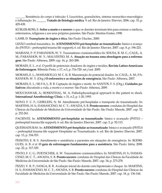 ______. Resistência do corpo à infecção: I. Leucócitos, granulócitos, sistema monocítico-macrofágico
e inflamação. In: ______. Tratado de fisiologia médica. 9. ed. Rio de Janeiro: Elsevier, 2006. cap. 33, p.
429-438.
KÜBLER-ROSS, E. Sobre a morte e o morrer: o que os doentes terminais têm para ensinar a médicos,
enfermeiros, religiosos e aos seus próprios parentes. São Paulo: Martins Fontes, 1998.
LAMB, D. Transplante de órgãos e ética. São Paulo: Hucitec, 2000.
LESÃO cerebral traumática. In: ATENDIMENTO pré-hospitalar ao traumatizado: básico e avança-
do (PHTLS – prehospital trauma life support). 6. ed. Rio de Janeiro: Elsevier, 2007. cap. 8, p. 196-221.
MARIANI, P. P; PARANHOS, W. Y. Traumatismo cranioencefálico In: SOUSA, R. M. C.; CALIL, A.
M.; PARANHOS, W. Y.; MALVESTIO, M. A. Atuação no trauma uma abordagem para a enferma-
gem. São Paulo: Atheneu, 2009. cap. 16, p. 263-288.
MORAES, E. L. et al. O perfil de potenciais doadores de órgãos e tecidos. Revista Latino-Americana
de Enfermagem. Ribeirão Preto, v.17, n.5, p. 716-720. set./out. 2009.
MORAES, E. L.; MASSAROLLO, M. C. K. B. Manutenção do potencial doador. In: CALIL, A. M.; PA-
RANHOS, W. Y. (Org.) O enfermeiro e as situações de emergência. São Paulo: Atheneu, 2007.
MORAES, E. L.; SILVA, L. B. B. Captação de órgãos e morte. In: SANTOS, F. S. (Org.). Cuidados pa-
liativos: discutindo a vida, a morte e o morrer. São Paulo: Atheneu, 2009.
MOUCHAWAR, A.; ROSENTHAL, M. A. Patholophysiological approach to the patient in shock.
International Anesthesiology Clinic, v.31, n.2, p. 1-20, 1993.
NOVO, F. C. F.; GEBELEIN, N. M. Atendimento pré-hospitalar e transporte do traumatizado. In:
MARTINS, H. S.; DAMASCENO, M. C. T.; AWADA, S. B. Pronto-socorro: condutas do Hospital das
Clínicas da Faculdade de Medicina da Universidade de São Paulo. São Paulo: Manole, 2007. cap. 32,
p. 252-261.
PACIENTE. In: ATENDIMENTO pré-hospitalar ao traumatizado: básico e avançado (PHTLS –
prehospital trauma life support). 6. ed. Rio de Janeiro: Elsevier, 2007. cap. 5, p. 92-115.
QUEIMADURAS. In: ATENDIMENTO pré-hospitalar ao traumatizado: básico e avançado (PHTLS
– prehospital trauma life support Hospitalar ao Traumatizado. 6. ed. Rio de Janeiro: Elsevier, 2007.
cap. 13, p. 334-353.
PEIXOTO, E. B. S. Atendimento e assistência a pacientes em situações de emergência. In: RODRI-
GUES, A. B. et al. O guia da enfermagem fundamentos para a assistência. São Paulo: Iátria, 2008.
cap. 22, p. 317-329.
PINTO, F. C. G.; POETSCHER, A. W. Traumatismo cranioencefálico. In: MARTINS, H. S.; DAMAS-
CENO, M. C. T.; AWADA, S. B. Pronto-socorro: condutas do Hospital das Clínicas da Faculdade de
Medicina da Universidade de São Paulo. São Paulo: Manole, 2007. cap. 34, p. 273-278.
PIZZO, V. R. P.; SANGA, R. R. Avaliação inicial do doente com hipotensão e choque. In: MARTINS,
H. S.; DAMASCENO, M. C. T.; AWADA, S. B. Pronto-socorro: condutas do Hospital das Clínicas da
Faculdade de Medicina da Universidade de São Paulo. São Paulo: Manole, 2007. cap. 18, p. 136-144.

232
 