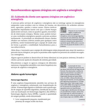 Reconhecendo os agravos cirúrgicos em urgência e emergência

22. Cuidando do cliente com agravos cirúrgicos em urgência e
emergência
A procura pelos serviços de urgência e emergência não se restringe apenas às emergências
sangrantes como acontece com as vítimas de trauma, em decorrência de acidentes automo-
tores, agressões, quedas e outras causas. Outros motivos
igualmente importantes fazem com que o cliente busque
                                                                            Pesquise em seu município/
ajuda nestes serviços, como os quadros agudos, necessitan-                  região a incidência de
do de intervenção cirúrgica. Muitas vezes, podem tornar-    agravos cirúrgicos em urgência e
se uma verdadeira emergência quando a procura acontece      emergência, como hemorragia digestiva,
tardiamente. A prioridade no atendimento desses clientes    aneurisma de aorta abdominal, obstrução
                                                            intestinal, isquemia mesentérica aguda,
obedece aos mesmos critérios usados para qualquer outro     síndrome compartimental abdominal e
problema, sendo fundamental que a equipe de saúde atue      apendicite aguda. Reflita sobre o assunto
de forma a garantir a estabilidade hemodinâmica para a      junto com seu grupo de estudos e com o
                                                            professor.
sua sobrevivência.
Além disso, é necessário que a equipe de enfermagem esteja preparada para atuar de maneira a
prevenir riscos cirúrgicos, aos quais os pacientes estão sujeitos no processo do cuidado em urgên-
cia e emergência.
Alguns agravos podem se desenvolver de forma silenciosa ou com poucos sintomas, levando o
cliente a procurar ajuda em situações de extrema gravidade.
Discutiremos a seguir os agravos cirúrgicos de diferentes
naturezas e topografias atendidos com maior frequência nos                         A prevenção de riscos
serviços de urgência e emergência.                                                 cirúrgicos faz parte de uma
                                                                    das Metas Internacionais de Segurança do
                                                                    Paciente. Para desenvolver a política de
                                                                    segurança do paciente e sua prática em
Abdome agudo hemorrágico                                            todos os países membros da ONU, a
                                                                    Organização Mundial de Saúde (OMS)
                                                                    criou, em 2004, a Aliança Mundial para
Hemorragia Digestiva                                                Segurança do Paciente. Um dos programas
                                                                    para segurança do paciente é o “Cirurgia
É uma urgência frequentemente atendida nos serviços de              Segura Salva Vidas” (Safe Surgery Saves
urgência e emergência culminando com hospitalização do              Lives) (2007-2008). Este programa consiste
                                                                    em um processo de verificação pré-
cliente. A hemorragia digestiva é definida como a perda agu-        operatória como um check-list para
da de sangue do aparelho digestório, classificada de acordo         cirurgia segura, identificando três fases de
com sua localização em hemorragia digestiva alta (HDA) e            um procedimento cirúrgico, sendo antes
hemorragia digestiva baixa (HDB), e quanto à quantidade             da cirurgia (sign in), antes da incisão na
                                                                    pele (time out) e antes do paciente sair da
de sangue perdido, sendo denominada:                                sala cirúrgica (sign out). (GOMES, 2009).
   •	 Leve: sangramento pequeno, manifestado por                                                     (continua)
      presença de sangue oculto nas fezes.
                                                                                                          235
 